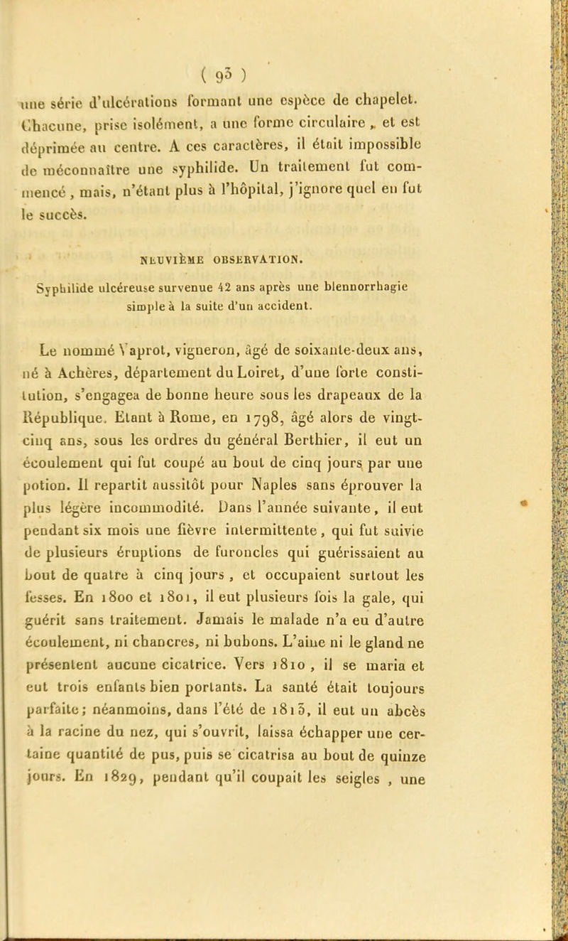 ( 95 ) line série d'iilcérnlions Ibrmanl une espèce de chapelet. Ohacune, prise isolément, a une forme circulaire „ et est déprimée au centre. A ces caractères, il était impossible de méconnaître une syphilide. Un traitement fut com- mencé , mais, n'étant plus h l'hôpital, j'ignore quel en fut le succès. NtXIVlkME OBSERVATION. Sypbilide ulcéreuse survenue 42 ans après une blennorrhagie simple à la suite d'un accident. Le nommé Vaprot, vigneron, âgé de soixante-deux ans, né à Achères, département du Loiret, d'une forte consti- tution, s'engagea de bonne heure sous les drapeaux de la llépublique. Etant h Rome, en 1798, âgé alors de vingt- cinq ans, sous les ordres du général Berthier, il eut un écoulement qui fut coupé au bout de cinq jours par une potion. Il repartit aussitôt pour Naples sans éprouver la plus légère incommodité. Dans l'année suivante, il eut pendant six mois une fièvre intermittente, qui fut suivie de plusieurs éruptions de furoncles qui guérissaient au bout de quatre à cinq jours , et occupaient surtout les fesses. En 1800 et 1801, il eut plusieurs fois la gale, qui guérit sans traitement. Jamais le malade n'a eu d'autre écoulement, ni chancres, ni bubons. L'aiue ni le gland ne présentent aucune cicatrice. Vers iSio, il se maria et eut trois enfants bien portants. La santé était toujours parfaite; néanmoins, dans l'été de i8i5, il eut un abcès à la racine du nez, qui s'ouvrit, laissa échapper une cer- taine quantité de pus, puis se cicatrisa au bout de quinze jours. En 1829, pendant qu'il coupait les seigles , une