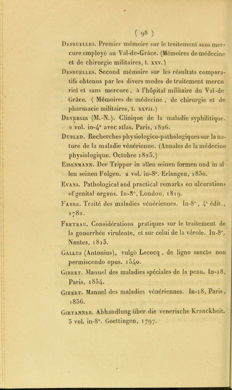 { 9» ) Di-snuiîLLRS. Premier mémoire sur le Irnitcmenl sans mcr- ciiro employé au Val-de-Grâce. (Mémoires de médecine et de chirurgie militaires, t. xxv. ) Desruelles. Second mémoire sur les résultats compara- tifs obtenus par les divers modes de traitement mercu riei et sans mercure, h l'hôpital militaire du Val-de Grâce. ( Mémoires de médecine , de chirurgie et de pharmacie militaires, t. xxvii.) Devprgie (M.-N.). Clinique de la maladie syphilitique. 2 vol. in-4'* avec allas. Paris, 1826. DuBLED. Recherches physiologico-pathologiques sur la na- ture de la maladie vénérienne. (Annales de la médecine physiologique. Octobre 1823.) EiSENMANN. Der Tripper in allen seinen formen und in al len seinen Folgen. 2 vol. in-S. Erlangen, i85o. Evans. Pathological and practical remarks on ulcérations of génital orgnns. In-8°, London, 1819. Fabre. Traité des maladies vénériennes. In-8, 4 édit., 1782, Freteau. Considérations pratiques sur le traitement de- là gonorrhée virulente, et sur celui de la vérole. In-8% Nantes, 1813. Gallxjs (Antonius), vulgb Lecocq , de ligno sancto non permiscendo opus. i54o. GiBERT. Manuel des maladies spéciales de la peau. In-18, Paris, 1834. GiBERT. Manuel des maladies vénériennes. In-18, Paris, i836. GiRTANNER. Abhandlung iiber die vcnerische Kranckheit.