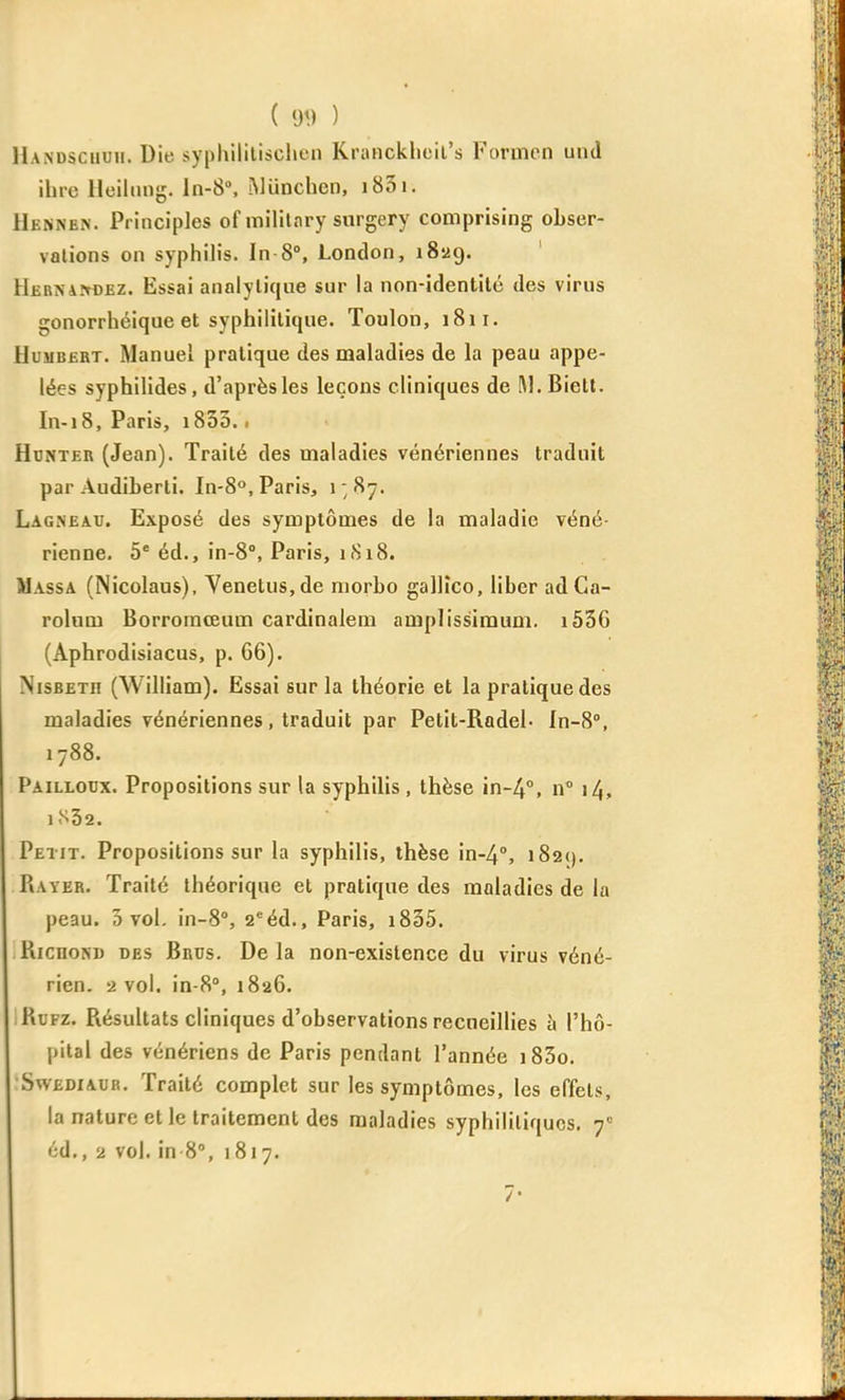 ( y<) ) Handscuuii. Die syphililischen Krancklieil's Formcn und ihi-c Ueiliing. ln-8°, .Mïmchen, i83i. HëNnen. Principles of militnry snrgery comprising obser- vations on syphilis. In 8°, London, 1829. Hernaîtoez. Essai analytique sur la non-identilé des virus gonorrhéique et syphilitique. Toulon, 1811. HujiBfiRT. Manuel pratique des maladies de la peau appe- lées syphilides, d'après les leçons cliniques de M.Bielt. In-18, Paris, 1800.. Hdnteii (Jean). Traité des maladies vénériennes traduit par Audiberti. In-8°, Paris, i;87. Lagneau. Exposé des symptômes de la maladie véné- rienne, 5* éd., in-8°, Paris, 1818. Massa (Nicolaus), Venetus,de niorbo gallîco, liber adCa- rolum Borroraœum cardinalem amplissimum. i536 (Âphrodisiacus, p. 66). NisBETH (William). Essai sur la théorie et la pratique des maladies vénériennes, traduit par Petit-RadeL ln-8'', 1788. Pailloux. Propositions sur la syphilis , thèse in-4°. n° 14, lS32. Petit. Propositions sur la syphilis, thèse in-4°, i82(). PiAYER. Traité théorique et pratique des maladies de la peau. 5 vol. in-S, 2*éd., Paris, i835. RicnoND des Brus. Delà non-existence du virus véné- rien. 2 vol. in-8°, 1826. KuFz. Résultats cliniques d'observations recueillies h l'hô- pital des vénériens de Paris pendant l'année i85o. SwEDiAUR. Traité complet sur les symptômes, les effets, la nature et le traitement des maladies syphilitiques. 7= éd., 2 vol. in 8% 1817.