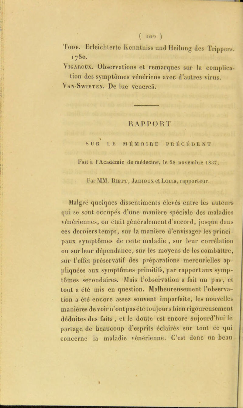 ( «oo ) ToDL'. KHciclilerlc Kcnnlniss und llciluiig des Trippcrs. 1780. ViGAnoux. Observations et remarques sur la coruplica- lion des symptômes vénériens avec d'autres virus. Van-Swif.ten. De lue venereâ. RAPPORT SUR LE MÉMOIRE PRÉCÉDENT Fait à l'Académie de médecine, le 28 novembre 18.'i7, Par MM. Biett, Jadioux et Louis, rapporteur. Malgré quelques dissentiments élevés entre les auteurs qui se sont occupés d'une manière spéciale des maladies vénériennes, on était généralement d'accord, jusque dans ces derniers temps, sur la manière d'envisager les princi- paux symptômes de cette maladie , sur leur corrélation ou sur leur dépendance, sur les moyens de les combattre, sur l'effet préservatif des préparations mercurielles ap- pliquées aux symptômes primitifs, par rapport aux symp- tômes secondaires. Mais l'observation a fait un pas, et tout a été mis en question. Malheureusement l'observa- tion a été encore assez souvent imparfaite, les nouvelles manières de voirn'ontpasété toujours bien rigoureusement déduites des faits et le doute est encore aujourd'hui le partage de beaucoup d'esprils éclairés sur tout ce qui concerne la maladie vénérienne. C'est donc un beau