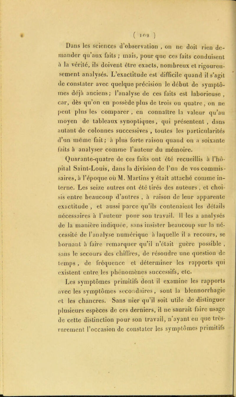 Dans les sciences d'observation , on ne doit rien de- mander qu'aux faits ; mais, pour que ces faits conduisent h la vérité, ils doivent être exacts, nombreux et rigoureu- sement analysés. L'exactitude est difficile quand il s'agit de constater avec quelque précision le début de symptô- mes déjà anciens; l'analyse de ces faits est laborieuse , car, dès qu'on en possède plus de trois ou quatre, on ne peut plus les comparer , en connaître la valeur qu'au moyen de tableaux synoptiques, qui présentent, dans autant de colonnes successives , toutes les particularités d'un même fait; h plus forte raison quand on a soixante faits à analyser comme l'auteur du mémoire. Quarante-quatre de ces faits ont été recueillis à l'hô- pital Saint-Louis, dans la division de l'un de vos commis- saires, à l'époque où M. Martins y était attaché comme in- terne. Les seize autres ont été tirés des auteurs, et choi- sis entre beaucoup d'autres , h raison de leur apparente exactitude , et aussi parce qu'ils contenaient les détails nécessaires à l'auteur pour son travail. Il les a analysés de la manière indiquée, sans insister beaucoup sur la né- cessité de l'analyse numérique h laquelle il a recours, se bornant h faire remarquer qu'il n'était guère possible , sans le secours des chiffres, de résoudre une question de temps , de fréquence et déterminer les rapports qui existent entre les phénomènes successifs, etc. Les symptômes primitifs dont il examine les rapports ;ivec les symptômes secondaires, sont la blennorrhagic pt les chancres. Sans nier qu'il soit utile de distinguer plusieurs espèces de ces derniers, il ne saurait faire usage de cette distinction pour son travail, n'ayant eu que très- rarement l'occasion de constater les symptômes primitifs
