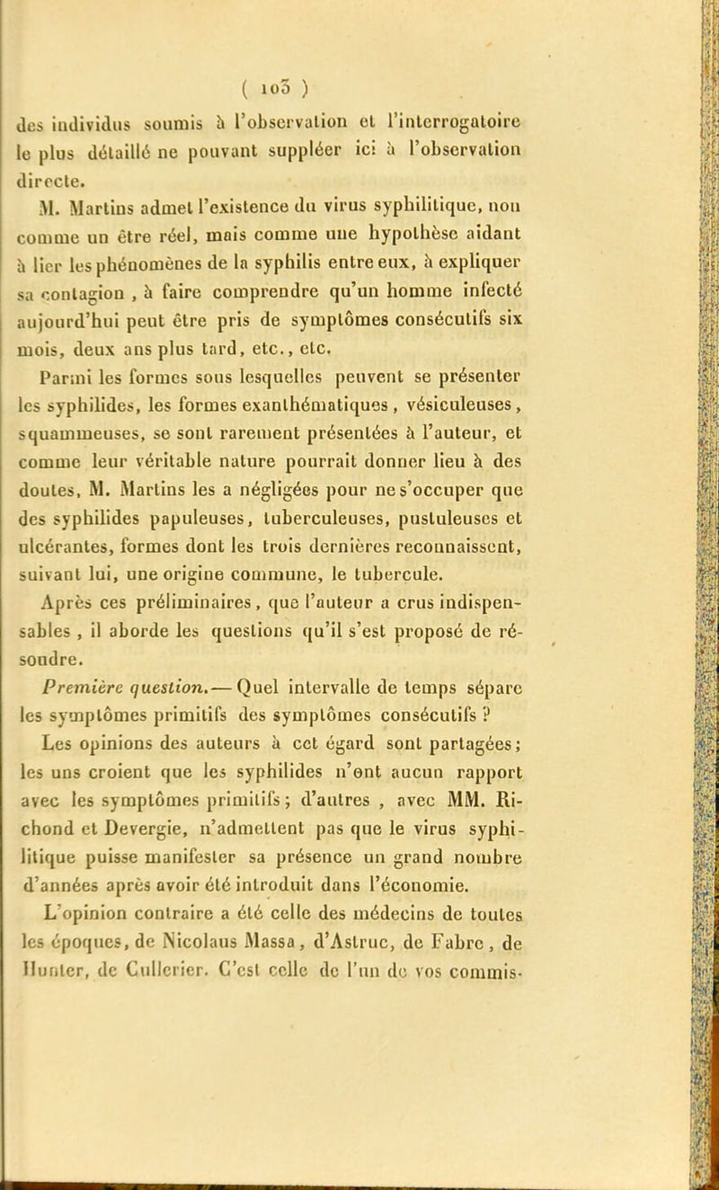 (les individus soumis h l'observation el l'inlerrogaloire le plus détaillé ne pouvant suppléer ici à l'observation directe. M. Martius admet l'existence du virus syphilitique, non comme un être réel, mais comme une hypothèse aidant à lier les phénomènes de la syphilis entre eux, h expliquer sa contagion , à faire comprendre qu'un homme infecté aujourd'hui peut être pris de symptômes consécutifs six mois, deux ans plus tard, etc., etc. Parmi les formes sous lesquelles peuvent se présenter les syphilides, les formes exanthématiques , vésiculeuses, squammeuses, se sont rarement présentées à l'auteur, et comme leur véritable nature pourrait donner lieu à des doutes, M. Martins les a négligées pour ne s'occuper que des syphihdes papuleuses, tuberculeuses, pustuleuses et ulcérantes, formes dont les trois dernières reconnaissent, suivant lui, une origine commune, le tubercule. Après ces préliminaires, que l'auteur a crus indispen- sables , il aborde les questions qu'il s'est pi'oposé de ré- soudre. Première question.— Quel intervalle de temps sépare les symptômes primitifs des symptômes consécutifs ? Les opinions des auteurs à cet égard sont partagées; les uns croient que les syphilides n'ont aucun rapport avec les symptômes primitifs ; d'autres , avec MM. Ri- chond et Devergie, n'admettent pas que le virus syphi- litique puisse manifester sa présence un grand nombre d'années après avoir été introduit dans l'économie. L'opinion contraire a été celle des médecins de toutes les époques, de iNicolaus Massa, d'Astruc, de Fabre, de Hunier, de C»illcrier. C'est celle de l'un do vos commis-