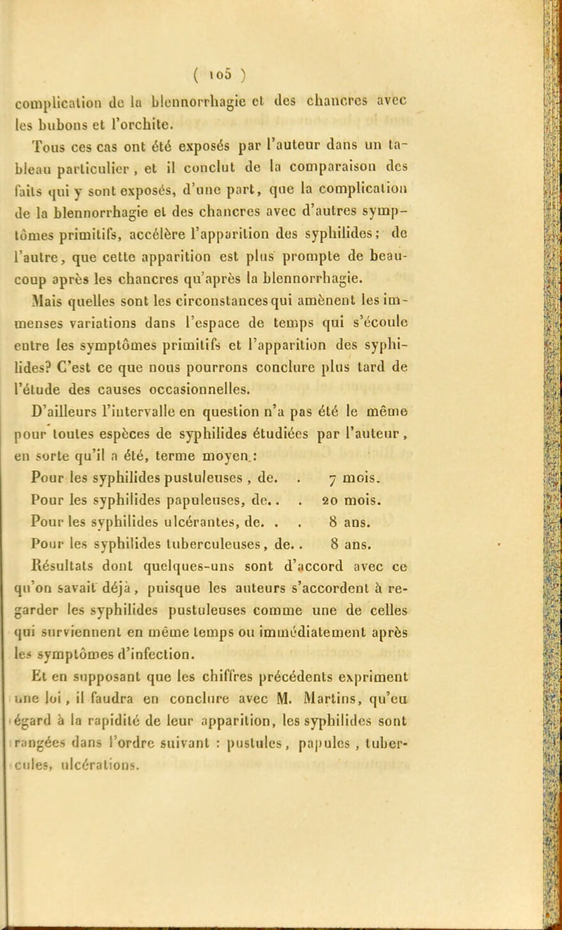 cooîpllcalion de la blennorrhagie cl des chancres avec les bubons et l'orchite. Tous ces cas ont été exposés par l'auteur dans un ta- bleau particulier , et il conclut de la comparaison des faits qui y sont exposés, d'une part, que la complicalion de la blennorrhagie et des chancres avec d'autres symp- tômes primitifs, accélère l'apparition des syphilides; de l'autre, que cette apparition est plus prompte de beau- coup après les chancres qu'après la blennorrhagie. Mais quelles sont les circonstances qui amènent les im- menses variations dans l'espace de temps qui s'écoule entre les symptômes primitifs et l'apparition des syphi- lides? C'est ce que nous pourrons conclure plus tard de l'étude des causes occasionnelles. D'ailleurs l'intervalle en question n'a pas été le même pour toutes espèces de syphilides étudiées par l'auteur, en sorte qu'il a été, terme moyen: Pour les syphilides pustuleuses , de. . 7 mois. Pour les syphilides papuleuses, de.. . 20 mois. Pour les syphilides ulcérantes, de. . . Sans. Pour les syphilides tuberculeuses, de.. 8 ans. Résultats dont quelques-uns sont d'accord avec ce qu'on savait déjà, puisque les auteurs s'accordent à re- garder les syphilides pustuleuses comme une de celles qui surviennent en même temps ou immédiatement après le* symptômes d'infection. Et en supposant que les chiffres précédents expriment une loi, il faudra en conclure avec M. Martins, qu'eu égard à la rapidité de leur apparition, les syphilides sont r;ingées dans l'ordre suivant : pustules, paj)ules , tuber- cules, ulcérations.