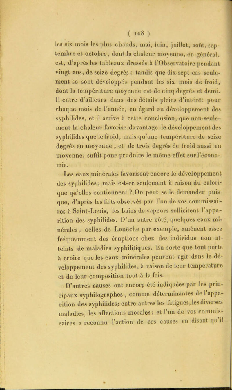 ( >o8 .) les six mois les plus chauds, mai, juin, juillet, août, sep- tembre el octobre, dont la chaleur moyenne, en général, est, d'après les tableaux dressés h l'Observatoire pendant vingt ans, de seize degrés; tandis que dix-sept cas seule- ment se sont développés pendant les six mois de froid, dont la température moyenne est de cinq degrés et demi. 11 entre d'ailleurs dans des détails pleins d'intérêt pour chaque mois de l'année, eu égord au développement des syphilides, et il arrive à celte conclusion, que non-seule- ment la chaleur favorise davantage le développement des syphilides que le froid, mais qu'une température de seize degrés en moyenne , et de trois degrés do (roid aussi en moyenne, suffit pour produire le même effet sur l'écono- mie. Les eaux minérales favorisent encore le développement des syphilides ; mais est-ce seulement à raison du calori- que q«'elles contiennent ? On peut se le demander puis- que, d'après les faits observés par l'un de vos commissai- res h Saint-Louis, les bains de vapeurs sollicitent l'appa- rition des syphilides. D'un autre côté, quelques eaux mi- nérnles , celles de Louèche par exemple, amènent assez fréquemment des éruptions chez des individus non at- teints de maladies syphilitiques. En sorte que tout porte h croire que les eaux minérales peuvent agir dans le dé- veloppement des syphilides, à raison de leur température et de leur composition tout à la fois. D'autres causes ont encore été indiquées par les prin- cipaux syphilographes , comme déterminantes de l'appa- rition des syphilides; entre autres les fatigues, les diverses maladies, les affections morales; et l'un de vos commis- saires a reconnu l'action de ces causes en disant qu'il