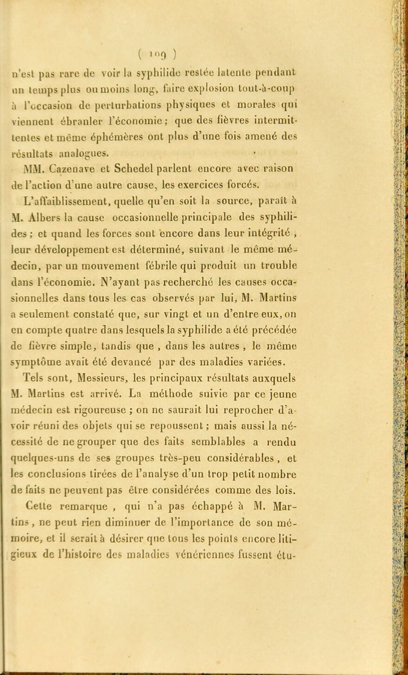 ( >0 ) n'esl pas rare de voir la syphiliclo resiée latente pendant nn temps plus on moins long, Taire explosion lout-à-coup à l'occasion de pertnrbations physiques et morales qui viennent ébranler l'économie ; que des fièvres intermit- tentes et même éphémères ont plus d'une fois amené des résultats analogues. MiM. Gazenave et Schedel parlent encore avec raison de l'action d'une autre cause, les exercices forcés. L'affaiblissement, quelle qu'en soit la source, paraît h M. Albers la cause occasionnelle principale des syphili- des ; et quand les forces sont encore dans leur intégrité , leur développement est déterminé, suivant le même mé- decin, par un mouvement fébrile qui produit un trouble dans l'économie. N'ayant pas recherché les causes occa- sionnelles dans tous les cas observés par lui, M. Marlins a seulement constaté que, sur vingt et un d'entre eux, on en compte quatre dans lesquels la syphilide a été précédée de fièvre simple, tandis que , dans les autres , le même symptôme avait été devancé par des maladies variées. Tels sont, Messieurs, les principaux résultats auxquels M. Marlins est arrivé. La méthode suivie par ce jeune médecin est rigoureuse ; on ne saurait lui reprocher d'a- voir réuni des objets qui se repoussent ; mais aussi la né- cessité de ne grouper que des faits semblables a rendu quelques-uns de ses groupes très-peu considérables , et les conclusions tirées de l'analyse d'un trop petit nombre défaits ne peuvent pas être considérées comme des lois. Cette remarque , qui n'a pas échappé à M. Mar- lins, ne peut rien diminuer de l'importance de son mé- moire, et il serait à désirer que tous les points encore liti- gieux de l'histoire des maladies vénériennes fussent étu-