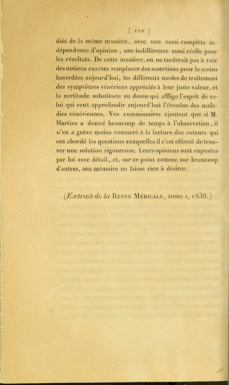 dié8 de la même manière, avec une anssi coni|(lèle \u- dépendancc d'opinion , une indifi'ércnce aussi ruelle pour les résultats. De celle manière, on ne larderait pas h voir des notions exactes remplacer des assertions pour le nmins hasardées aujourd'hui, les différents modes de Iraitement des symplômes vénériens appréciés à leur juste valeur, et la certitude substituée au doute qui afflige l'esprit de ce- Uii qui veut approfondir aujourd'hui l'étendue des mala- dies vénériennes. Vos commissaires ajoalent que si M. Martins a donné beaucoup de temps à l'observation, il n'en a guère moins consacré h la lecture des auteurs qui ont abordé les questions auxquelles il s'est efforcé de trou- ver une solulion rigoureuse. Leurs opinions sont exposées par lui avec détail, et, sur ce point comme sur beaucoup d'antres, son mémoire ne laisse rien à désirer. {Extrait de la Revue Médicale, tome i, i838.)
