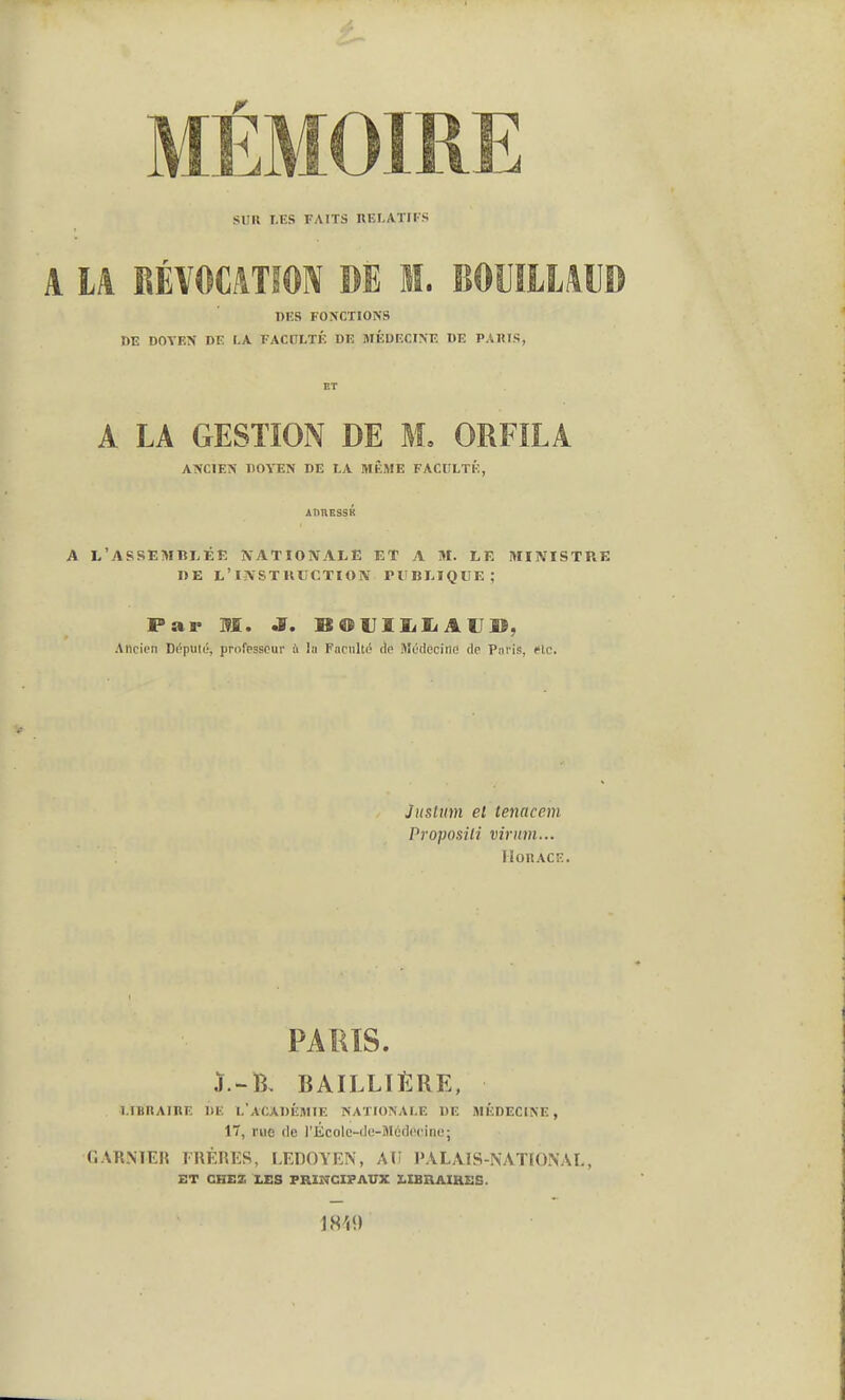 MÉMOIRE SUU LES FAITS RELATIFS A U RÉVOCATÎON DE M. BOUILIAUD DES FONCTIONS DE DOYEN DE LA FACULTÉ DE MÉDECINE DE PAIIIS, lîT A LA GESTION DE M, ORFÎLA ANCIEN DOYEN DE LA MÊME FACULTÉ, AnnESSK A L'ASSEMBLÉE NATIONALE ET A M. LE MINISTRE BE L'iNSTlltîCTION PUBLIQUE; Par M. J. BOVlliliAU», Ancien Député, professeur à In Facnlté de Médecine de Paris, «te. Jitslum el tenacem Proposai virum... HonACE PARIS. J.-B, BAILLTÉRE, LIUnAIRE DE l'académie NATIONALE DE MÉDECINE, 17, rue de l'École-ilc-Méticcino; GARNTEH FRÈRES, l^EDOYEN, AU l'ALAlS-NATLONAL, ET CHEZ LES PRINCIPAUX LIBRAIRES. 1819