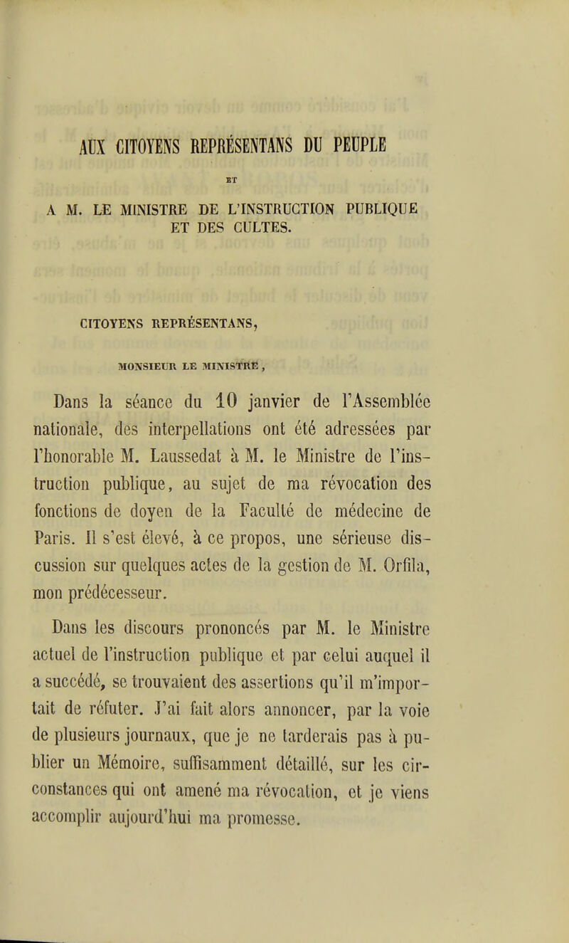 Alix CITOYENS REPRÉSENTANS DU PEUPLE BT A M. LE MINISTRE DE L'INSTRUCTION PUBLIQUE ET DES CULTES. CITOYENS REPRÉSENTANS, MONSIEUR LE MINISTRE, Dans la séance du 10 janvier de F Assemblée nationale, des interpellations ont été adressées par rhonorable M. Laussedat à M. le Ministre de l'ius- tructiou publique, au sujet de ma révocation des fonctions de doyen de la Faculté de médecine de Paris. Il s'est élevé, à ce propos, une sérieuse dis- cussion sur quelques actes de la gestion de M. Orfda, mon prédécesseur. Dans les discours prononcés par M. le Ministre actuel de l'instruction publique et par celui auquel il a succédé, se trouvaient des assertions qu'il m'impor- tait de réfuter. J'ai fait alors annoncer, par la voie de plusieurs journaux, que je ne tarderais pas à pu- blier un Mémoire, suffisamment détaillé, sur les cir- constances qui ont amené ma révocation, et je viens accomplir aujourd'hui ma promesse.