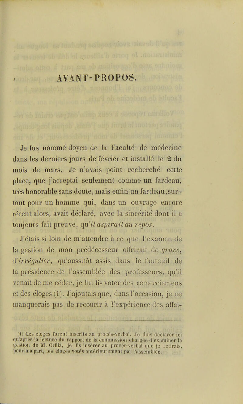 AVANT-PROPOS. Je fus nommé doyen de la Faculté de médecine dans les derniers jours de février et installé le 2 du mois de mars. Je n'avais point recherché cette place, que j'acceptai seulement comme un l'ardeau, très honorable sans doute, mais enfin un fardeau,sur- tout pour un homme qui, dans un ouvrage encore j'écent alors, avait déclaré, avec la sincérité dont il a toujours fait preuve, qu'il aspirait au repos. J'étais si loin de m'attendre à ce que l'examen de la gestion de mon prédécesseur olï'rirait de grave, d'irrégulier, qu'aussitôt assis dans le fauteuil de la présidence de l'assemblée des professeiii's, qu'il venait de me céder, je lui fis voter des reuiercieraens et des éloges (1). J'ajoutais que, dans l'occasion, je ne manquerais pas de recourir à l'expérience des all'ai- f l) Ces éloges rurcnt inscrits au proccs-veibal. Je dois déclarer ici ({u'aprés la lecture du rapport de la coiiuuission chargée d'examiner la gestion de U. Orlila, je lis insérer au i)rocc£-\erhal (lue je relirais, pour ma part, les éloges volés aulérieuremenl par rassemblée.