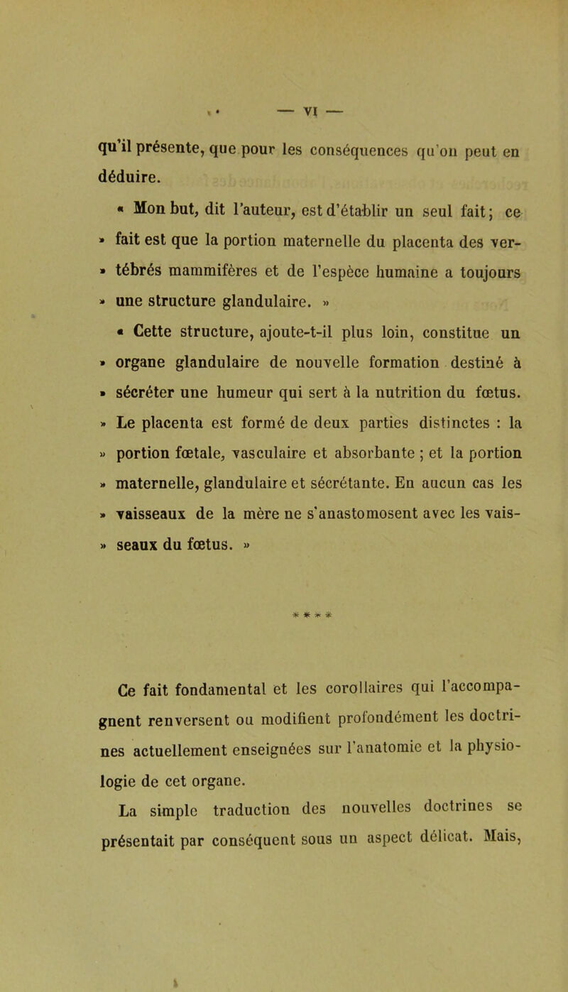 qu il pr^sente, que pour les consequences qu’on pent en deduire. « Mon but, dit I’auteur, est d’etablir un seul fait; ce » fait est que la portion maternelle du placenta des ver- » tebr^s mamraiferes et de Tespece humaine a toujours » une structure glandulaire. » « Cette structure, ajoute-t-il plus loin, constitue un » organe glandulaire de nouvelle formation destine • secreter une humeur qui sert <i la nutrition du foetus. » Le placenta est forme de deux parties distinctes : la « portion foetale, vasculaire et absorbante ; et la portion » maternelle, glandulaire et secretante. En aucun cas les » vaisseaux de la mere ne s'anastomosent avec les vais- seaux du foetus. » * * 51. * Ce fait fondamental et les corollaires qui I’accompa- gnent renversent on modifient prolondement les doctri- nes actuellement enseignees sur I’anatomic et la physio- logic de cet organe. La simple traduction des nouvelles doctrines se pr^sentait par consequent sous un aspect deiicat. Mais, k