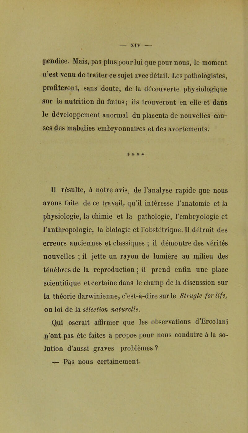 pendice. Mais, pas plus pour lui que pour nous, le moment n’est venu de trailer ce sujet avecdetail. Les pathologistes, profiteront, sans doute, de la d^couverte physiologique sur la nutrition du foetus; ils trouveront en elle et dans le d^veloppement anormal du placenta de nouvelles cau- ses des maladies embryonnaires et des avortements. * II r^sulte, 6 notre avis, de I’analyse rapide que nous avons faite de ce travail, qu’il int^resse I’anatomie et la physiologie, la chimie et la pathologic, I’embryologie et I’anthropologie, la biologic et I’obst^trique. 11 d^truit des erreurs anciennes et classiques ; il d^montre des v6rit6s nouvelles ; il jette un rayon de lumiere au milieu des t^n^bres de la reproduction; il prend enfin une place scientifique etcertaine dans le champ dela discussion sur la th^orie darwinienne, c’est-a-dire surle Strugle for life, ou loi de la selection naturelle. Qui oserait aflfirmer que les observations d’Ercolani p’ont pas 6t6 faites h propos pour nous conduire k la so- lution d’aussi graves probl^mes ? — Pas nous certainement.