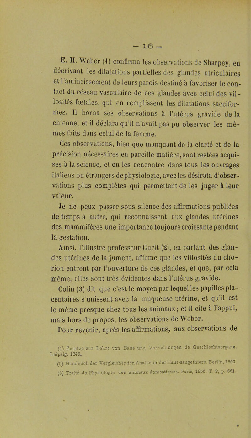 decrivant les dilatations parlielles des glandes utriculaires et I’amincissement de leursparois destind h favoriser le con- tact du reseau vasculaire de ces glandes avec celui des vil- lositds foetales, qui en remplissent les dilatations saccifor- mes. II borna ses observations h. I’utdrus gravide de la cliienne, el il ddclara qu’il n’avait pas pu observer les me- naes fails dans celui de la femme. Ces observations, bien que manquant de la clarte et de la precision necessaires en pareille matiere, sont resides acqui- ses a la science, et on les rencontre dans tous les ouvrages italiens ou dtrangers dephysiologie, avec les ddsirata d’obser- vations plus compldtes qui permettent de les jugerkleur valeur. Je ne peux passer sous silence des affirmations publides de temps h autre, qui reconnaissent aux glandes utdrines des mammiferes une importance loujourscroissantependant la gestation. Ainsi, rillustre professeur Giirlt (2), en parlant des glaii- des utdrines de la jument, aftirme que les villositds du cho- rion entrent par I’ouverture de ces glandes, et que, par cela meme, elles sont tres-dvidentes dans futdrus gravide. Colin (3) dit que c’est le moyen par lequel les papilles pla- centaires s'unissent avec la muqueuse utdriiie, et qu’il est le meme presque chez tous les animaux; et il cite h I’appui, mais hors de propos, les observations de Weber. Pour revenir, apres les aftlrmationsj aux observations de (1) Susatze zur Lohro von Eaue und Verriolitungen de GesshleoMsorgane. Leipzig. 1846. (2) Handbuohder Vorgleiohendon Anatomie derHaus-saugethiere. Berlin, 1860 (3) Traits de Physiologie des animaux domestiques. Paris, 1856. T. 2, p. 561.