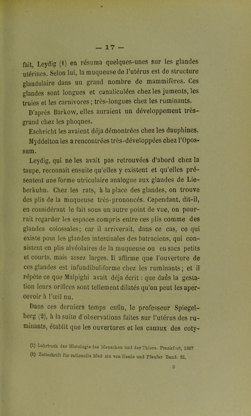 s — 17 — fait Leydig (0 en resuma quelques-unes sur les glandes ut^rines. Selon lui, la muqueuse de I’ulerus est de structure glandulaire dans un grand nombre de mammiferes. Ces glandes sent longues et canaliculdes chez les juments, les truies et les carnivores; tres-longues cliez les ruminants. D’apres Barkow, elles auraient uii developpemeiit tres- grand chez les phoqnes. Eschricht les avaient deja ddmontrdes chez les dauphiiies. Myddeltonles arencontrees tres-developpees chez I’Opos- sum. Leydig, qui ne les avait pas retrouvees d’abord chez la taupe, reconnait ensuite qu’elles y existent et qu’elles prd- sentent une forme utriculaire analogue aux glandes de Lie- berkuhn. Chez les rats, h la place des glandes, on trouve des plis de la muqueuse tres-prononcds. Cependant, dit-il, en corisiderant le fait sous un autre point de vue, on pour- rait regarder les espaces compris entre ces plis comme des glandes colossales; car il arriverait, dans ce cas, ce qui existe poui les glandes intestinales des batraciens, qui con- sistent en plis alveolaires de la muqueuse ou en sacs petits et courts, mais assez larges. II affirme que I’ouverture de ces glandes est infundibuliforme chez les ruminants; et il rdpete ce que Malpighi avait deja dcrit: que dans la gesta- tion leurs orifices sont tenement dilatds qu'on peut les aper- cevoir k I’ceil nu. Dans ces derniers temps enfin, le professeur Spiegel- berg (2), k la suite d’observations faites sur I’uterus des ru- minants, dtablit que les ouvertures et les canaux des coty- (1) Lehrbuoh der Histologie des Mensohen und derThiere. Frankfurt, 1857 (8) Zeitsohrift fiir rationelle Med zin von Henla und Pfeufer Band. 21,