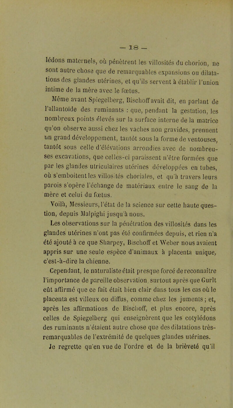 I^dons maiei nels, ou penetrent les villositds du chorion, ne sorit autre chose que de rernarquables expansions ou dilata- tions des giandes uterines, et qu’ils servent k etablir bunion intime de la mere avec le 1‘oetus. Meme avant Spiegelberg, Bischoff avail dit, en parlant de rallantoide des ruminants : que, pendant la gestation, les nombreux points elevessur la surface interne de la matrice qu’on observe aussi cbez les vaches non gravides, prennent un grand devcloppement, tanlot sous la forme deventouses, tantot sous celle d’elevations arrondies avec de nombreu- ses excavations, que celles-ci paraissent n’etre formees que par les giandes utriculaires uterines developpees en tubes, ou s’emboitent les villosites choriales, et qu ii travers leurs parois s’opere I’echange de materiaux entre le sang de la mere et celui du foetus. Voilh, Messieurs, I’etat de la science siir cette haute ques- tion, depuis Malpighi jusqu’h nous. Les observations sur la penetration des villosites dans les giandes utdrines n’ont pas ete confirmees depuis, et rien n’a dtd ajoute a ce que Sharpey, Bischoff et Weber nous avaient appris sur une seule espece d’animaux h placenta unique, e’est-a-dire la chienne. Cependant, le naturaliste^tait presque force dereconnaitre I’importance de pareilleobservation, surtout apres que Gurlt cut affirme que ce fait etait bien clair dans lous les cas ou le placenta est villeux ou diffus, comme chez les juments; et, apr^s les aflirmalions de Bischoff, et plus encore, apres celles de Spiegelberg qui enseignerent que les cotyledons des ruminants n’etaient autre chose que des dilatations tres- remarquables de I’extremitd de quelques giandes ul^^rines. Je regrette qu’en vue de I’ordre et de la bri^vetd qu’il