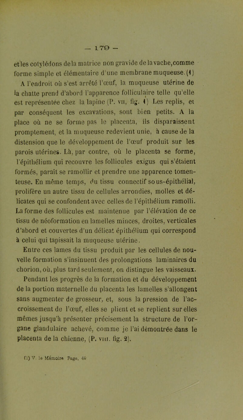 170 - etles cotyledons dela mati ice non gravide delavache,comme forme simple et eldmentaire d'une membrane muqueuse.(l) A I’endroil ou s’est arreie Toeuf, la muqueuse uterine de la cliatte prend d’abord I’apparence folliculaire telle qu’elle est representee Chez la lapine (P. vii, fig. \) Les replis, et par consequent les excavations, sont bien petits. A la place ou ne se forme pas le placenta, ils disparaissent promptement, et la muqueuse redevient unie, k cause de la distension que le cieveloppement de I’oeuf produit sur les parois uterines. Lh, par centre, ou le placenta se forme, repitheiium qui recouvre les follicules exigus qui s’etaient formes, parait se ramollir et prendre une apparence tomen- teuse. En meme temps, du tissu connectif sous-epitheiial, prolifere un autre tissu de cellules arrondies, molles et dd- licates qui se confondent avec cellesde repitheiium ramolli. La forme des follicules est maintenue par I’eievation de ce tissu de ndoformation en lamelles minces, droites, verticales d’abord et couvertes d’un delicat epithelium qui correspond a celui qui tapissait la muqueuse uldrine. Enire ces lames du tissu produit par les cellules de nou- velle formation s’insinuent des prolongations laminaires du chorion, oil, plus tard seulement, on distingue les vaisseaux. Pendant les progres de la formation et du developpement de la portion maternelle du placenta les lamelles s’allongent sans augmenter de grosseur, et, sous la pression de I’ac- croissement de I’oeuf, elles se plient et se replient sureties memes jusqu’h presenter precisement la structure de I’or- gane glandulaire achevd, comme je I’ai demontrde dans le placenta de la chienne, (P. vin, fig. 2).