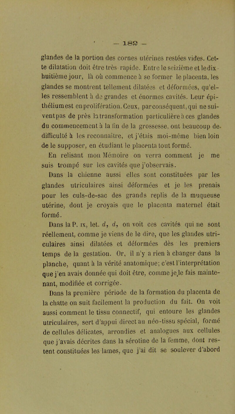 — 18S - glandes de la portion des comes uterines resides vides. Cet- te dilatation doit etre tres rapide. Entr eleseiziemeetledix- huitieme jour, Ih ou commence h sc former le placenta, les glandes se montrent tenement dilutees et ddformees, qu’el- les ressemblent a do grandes et enormes cavitds. Leur epi- thelium est en proliferation. Geux, par consequent, qui nesui- ventpas de pres la transformation particulierea ces glandes du commencement a la lin de la grossesse, out beaucoup de. difficultd h les reconnaitre, etj’dtais moi-meme bien loin de le supposer, en etudianl le placenta lout formd. En relisant mon Mdmoire on verra comment je me suis Iroinpd sur les cavitds que j’observais. Dans la cliienne aussi elles sont constitudes par les glandes ulriculaires ainsi ddformdes et je les prenais pour les culs-de-sac des grands replis de la muqueuse utdrine, dont je croyais que le placenta maternel dtait formd. Dans la P. ix, let. d, </, on voit ces cavitds qui ne sont rdellement, comme je viens de le dire, que les glandes utri- culaires ainsi dilatdes et ddformdes des les premiers temps de la gestation. Or, il n’y a rien a changer dans la planche, quant a la vdritd anatomique; c'estl’interprdtation que j’en avais donnde qui doit etre, comme je.le fais mainte- nant, modiflde et corrigde. Dans la premiere pdriode de la formation du placenta de la chatte on suit facilement la production du fait. On voit aussi comment le tissu connectif, qui entoure les glandes ulriculaires, sert d’appui direct an neo-tissu special, formd de cellules ddlicates, arrondies et analogues aux cellules que j’avais ddcrites dans la sdrotine de la femme, dont res- tent constitudes les lames, que j’ai dit se soulever d’abord