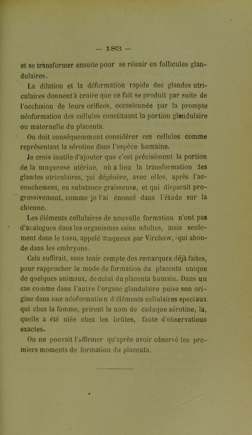 et se transformer ensuile pour se reunir en follicules glan- dulaires. La dilation et la deformation rapide des glandes utri- culaires donnenta croire que ce fait se produit par suite de I’occlusion de leurs orifices, occasionnde par la prompte neoformation des cellules constituant la portion gl&iidulaire ou maternelle du placenta. On doit consequemment considerer ces cellules comme representant la sdrotine dans I’espece liumaine. Je crois inutile d’ajouter que c’est prdcisement la portion de la muqueuse uterine, ou a lieu la transformation des glandes utriculaires, qui degenere, avec elles, apres I’ac- couchement, en substance graisseuse, et qui disparait pro- gressivement, comme je I’ai enoncd dans I’etude sur la chienne. Les elements cellulaires de nouvelle formation n’ont pas d’analogues dans les organismes sains adultes, mais seule- ment dans le tissu, appele ffiuqueux par Virchow, -^qui abon- de dans les embryons. Cela sulTirait, sans tenir compte des remarques d^ja faites, pour rapprocher le mode de formation du placenta unique de quelques animaux, decelui du placenta humain. Dans un cas comme dans I’auire I’organe glandulaire puise son ori- gine dans uiie ndoformaiion d’eldments cellulaires speciaux qui Chez la femme, prirent le nom de caduque serotine, la, quelle a 6td niee chez les brutes, faute d’observations exactes. On ne pouvait raffirmer qu’apr^s avoir observe les pre- miers moments de formation du placenta.