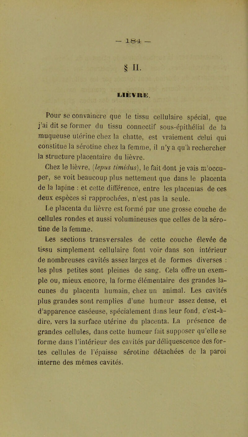 — Itt-i — II. Pour se convaincre que le tissu cellulaire special, que j’ai dit se former du tissu connectif sous-epilhelial de la muqueuse uterine chez la chatte, est vraiement celui qui constitue la sdrotine chez la femme, il n'y a qu’a rechercher la structure placeritaire du lievre. Chez le lievre, [lepus timidus], le fait dont je vais m’occu- per, se voit beaucoup plus nettement que dans le placenta de la lapine : et cette difference, entre les placentas de ces deux especes si rapprochees, n’est pas la seule. Le placenta du lievre est forme par une grosse couche de cellules rondes et aussi volumineuses que celles de la sero- tiiie de la femme. Les sections transversales de cette couche 61evde de tissu simplement cellulaire font voir dans son intdrieur de nombreuses cavites assez larges et de formes diverses : les plus petites sont pleines de sang. Cela offre un exem- ple ou, mieux encore, la forme dlemenlaire des grandes la- cunes du placenta humain, chez un animal. Les cavites plus grandes sont remplies d’une humeur assez dense, et d’apparence caseeuse, specialement dans leur fond, c’est-h- dire, vers la surface uterine du placenta. La presence de grandes cellules, dans cette humeur fait supposer qu’ellese forme dans I’intdrieur des cavites par deliquescence des for- tes cellules de I’epaisse sdrotirie ddtachees de la paroi interne des memes cavites.