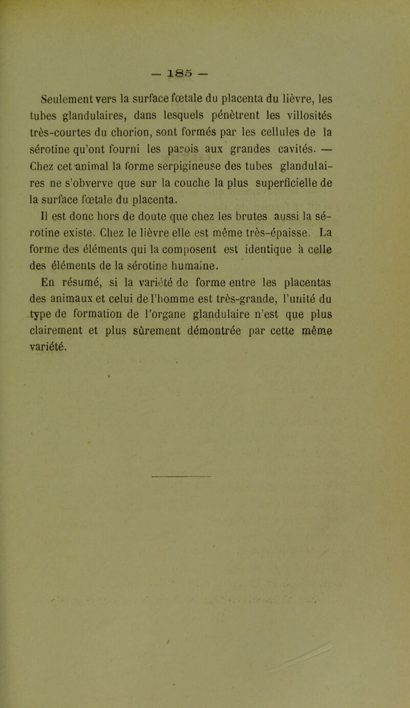 Seulement vers la surface foetale du placenta du lievre, les tubes glandulaires, dans lesquels pdn^trent les villositds tr6s-courtes du chorion, sont formds par les cellules de la sdrotine qu’ont fourni les parois aux grandes cavites. — Chez cetunimal la forme serpigineuse des tubes glandulai- res ne s’obverve que sur la couche la plus superficielle de la surface foetale du placenta. II est done hors de doute que chez les brutes aussi la se- rotine existe. Chez le lievre elle est meme tres-dpaisse. La forme des elements qui la composent est identique h celle des dlements de la serotine humaine. En rdsumd, si la varietd de forme entre les placentas des animaux et celui deThomme est trds-grande, runitd du type de formation de Torgane glandulaire n’est que plus clairement et plus surement ddmontrde par cette meme varidtd.