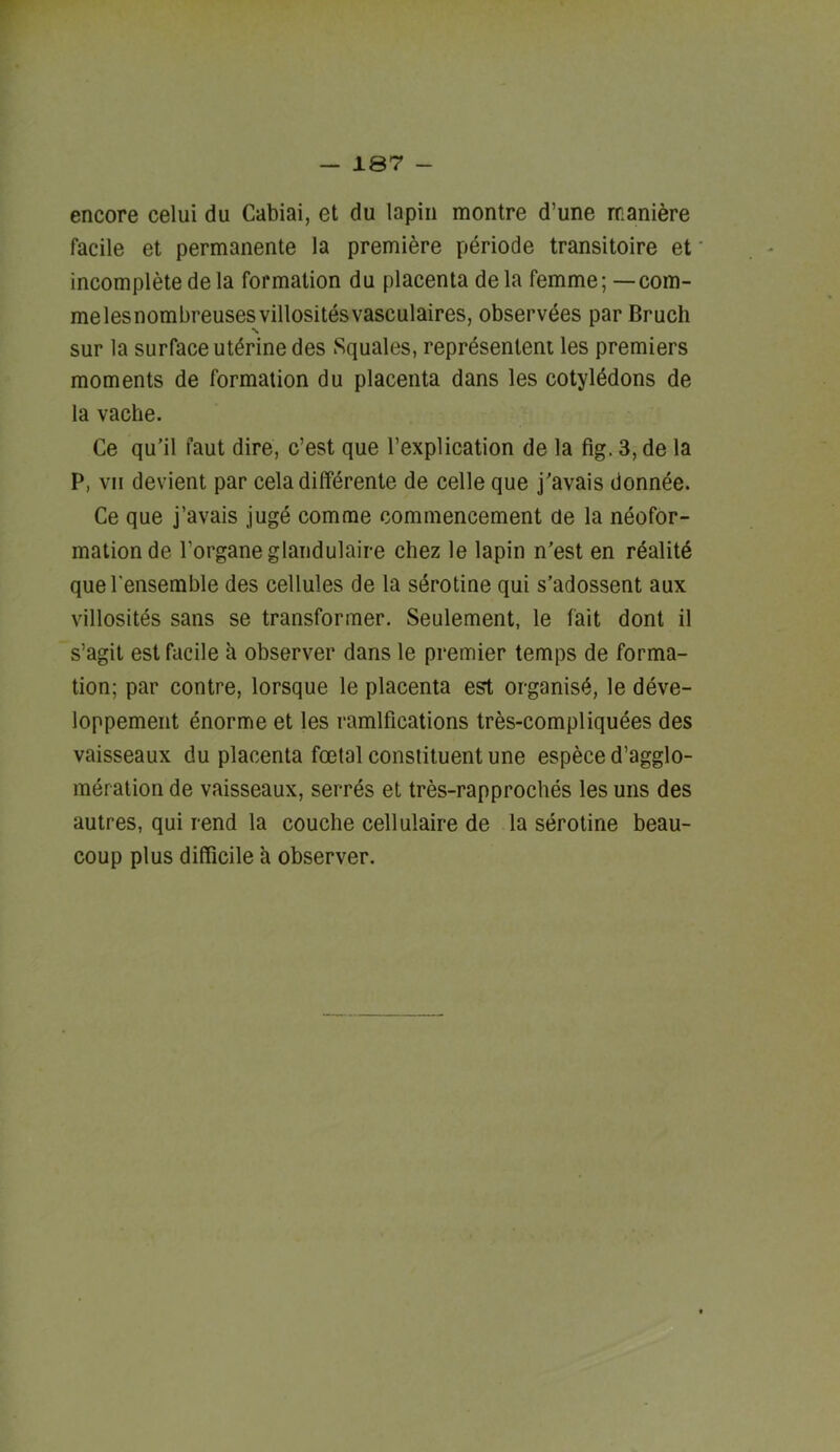 encore celui du Cabiai, et du lapiii montre d’une maniere facile et permanente la premiere periode transitoire et incomplete dela formation du placenta dela femme; -com- melesnombreusesvillositesvasculaires, observdes par Bruch sur la surface uterine des Squales, reprdsentent les premiers moments de formation du placenta dans les cotyledons de la vache. Ce qu’il faut dire, c’est que I’explication de la fig. 3, de la P, VII devient par cela differente de celle que j'avais donnee. Ce que j’avais jugd comrae commencement de la neofor- mation de Torganeglaiidulaire chez le lapin n'est en realitd quel’ensemble des cellules de la sdrotine qui s’adossent aux villosites sans se transformer. Seulement, le fait dont il s’agit est facile a observer dans le premier temps de forma- tion; par contre, lorsque le placenta est organist, le deve- loppement dnorme et les ramifications tres-compliquees des vaisseaux du placenta foetal constituent une espece d’agglo- meration de vaisseaux, serrds et tres-rapproches les uns des autres, qui rend la couche cellulaire de la serotine beau- coup plus difficile a observer.