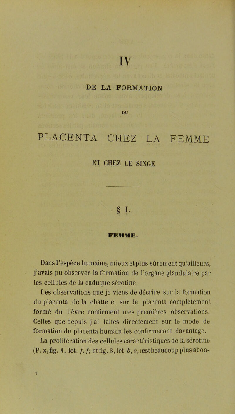 IV DE LA FORMATION DU PLACENTA CHEZ LA FEMME ET CHEZ LE SINGE FEilllE. DansTespece humaine, mieuxetplus surementqu’ailleurs, j’avais pu observer la formation de I’organe glandulaire par les cellules de la caduque serotine. Les observations que je viens de decrire sur la formation du placenta de la chatte et sur le placenta completement forme du lievre confirrnent mes premieres observations. Celles que depuis j’ai faites directement sur le mode de formation du placenta humain les confirmeront davantage. La proliferation des cellules caracteristiquesde la serotine (P.Xjfig. 1. let. f,f; etfig. 3,let.6,6,)estbeaucoupplusabon-