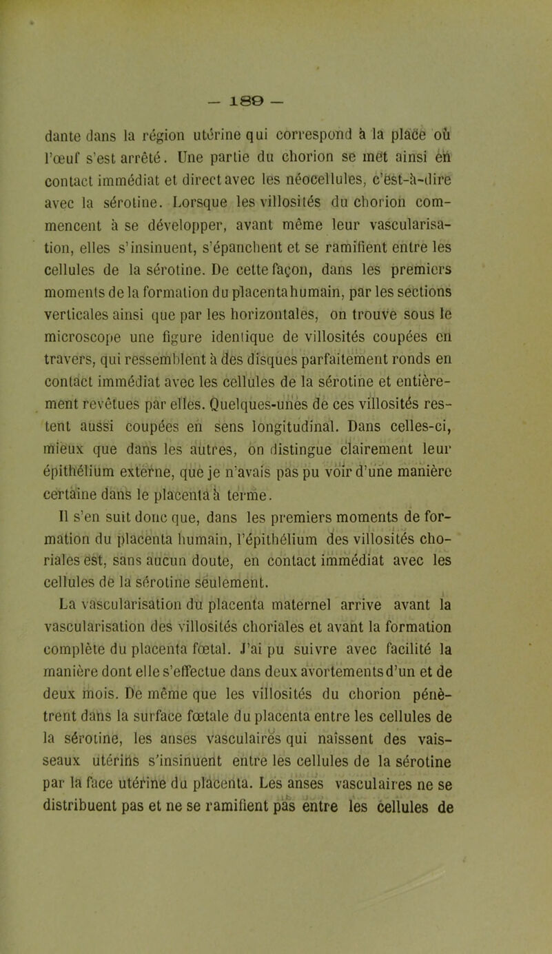 — 180 — dante dans la region uterine qui correspond a la plaice ou I’ceuf s’est arrete. line parlie du chorion se met ainsi eh contact iminediat et direct avec les neocellules, c’est-h-dire avec la sdroline. Lorsque les villosites du chorion com- mencent a se ddvelopper, avant meme leur vascularisa- tion, elles s’insinuent, s’epanchent et se ramifient entre les cellules de la serotine. De cette fagon, dans les premiers moments dela formation du placentahumain, par les sections verlicales ainsi que par les horizoniales, on trouve sous le microscope une figure ideniique de villositds coupdes en travers, qui ressemhlent k des disques parfaitement ronds en contact immddiat avec les cellules de la sdrotine et entiere- ment revetues par elles. Quelques-ufe de ces villositds res- tent aussi coupees eh sens longitudinal. Dans celles-ci, mieux que dans les autres, on distingue clairement leur epithdlium extefne, que je ifavais pas pu voird’ufie maniere certaine dans le placenta k terme. II s’en suit done que, dans les premiers moments de for- i . mation du placenta humain, I’dpithdlium des villosites cho- riales est, sans aucim doute, en contact imrhediat avec les cellules de la serotine seulement. La vascularisation du placenta maternel arrive avant la vascularisation des villosites choriales et avant la formation complete du placenta foetal. J’ai pu suivre avec facilitd la maniere dont elle s’elTeclue dans deux avortementsd’un et de deux mois. De meme que les villosites du chorion pdrie- trent dans la surface foetale du placenta entre les cellules de la serotine, les arises vasculaires qui naissent des vais- seaux uteriris s'insinuent entre les cellules de la sdrotine par la face utdfine du placenta. Les arises vasculaires ne se distribuent pas et ne se ramifient pas entre les cellules de