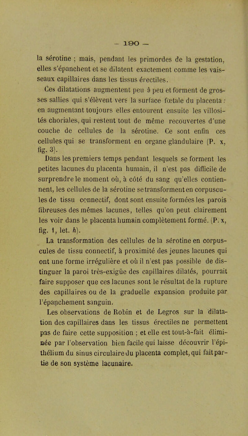 la s^rotine ; mais, pendant les primordes de la gestation, elles s’dpanchent et se dllatent exactement comme les vais- seaux capillaires dans les tissus ^reciiles. Ces dilatations augmentent pen ^ pen etforment de gros- ses sallies qui s’elevent vers la surface foetale du placenta ; en auginenlant toujours elles entourent ensuile les villosi- tds choriales, qui restent tout de meme recouvertes d'une couche de cellules de la serotine. Ce sont enfin ces cellules qui se Iransforment en organe glandulaire (P. x, fig. 3). Dans les premiers temps pendant lesquels se forment les petites lacunes du placenta hurnain, il n’est pas difficile de surprendrele moment ou, a cote du sang qu’elles contien- nent, les cellules de la serotine setransformenten corpuscu- lesde tissu connectif, dont sont ensuite formees les parois fibreuses desmemes lacunes, telles qu’on peut clairement les voir dans le placenta hurnain completement forme. (P. x, fig. 1, let. h). La transformation des cellules de la serotine en corpus- cules de tissu connectif, a proximite des jeunes lacunes qui out une forme irreguliere et oil il n’est pas possible de dis- tinguer la paroi tres-exigiie des capillaires dilaids, pourrait faire supposer que ces lacunes sont le resultat de la rupture des capillaires ou de la graduelle expansion produite par I’^panchement sanguin. Les observations de Robin et de Legros sur la dilata- tion des capillaires dans les tissus erectiles ne permettent pas de faire cette supposition ; et elle est tout-ii-fait 61imi- n^e par Tobservation bien facile qui laisse decouvrir I’dpi- theliumdu sinus circulairedu placenta complet, qui fait par- tie de son systeme lacunaire.