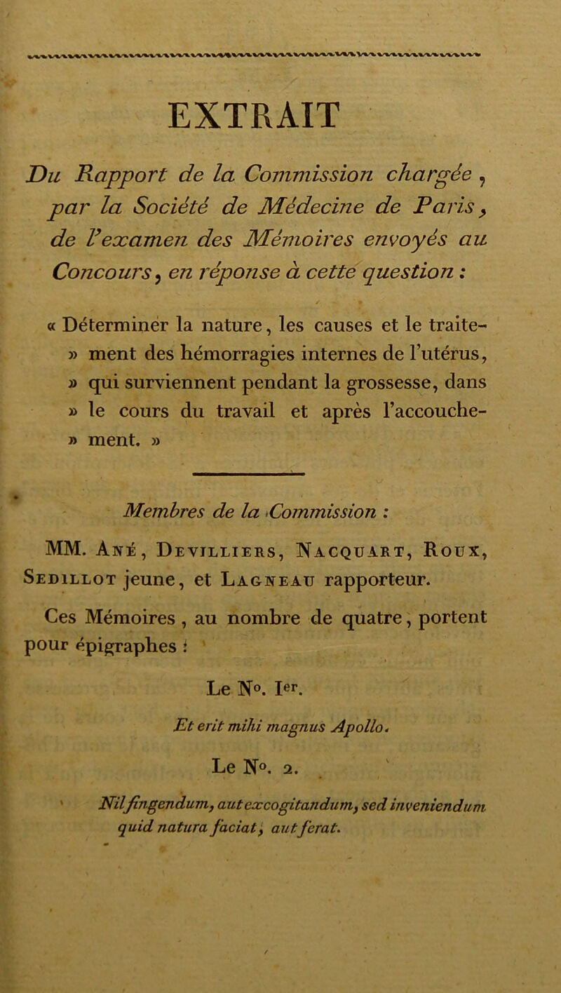 EXTRAIT Du Rapport de la Commission chargée , par la Société de Médecine de Paris ^ de F examen des Mémoires envoyés au Concours^ en réponse à cette question : « Déterminer la nature, les causes et le traite- » ment des hémorragies internes de l’utérus, » qui surviennent pendant la grossesse, dans » le cours du travail et après l’accouche- » ment. » Membres de la -Commission : MM. Ané, Devilliers, Nacquart, Roux, Sedillot jeune, et Lagneau rapporteur. Ces Mémoires, au nombre de quatre ; portent pour épigraphes i Le N®. 1er. Et erit mihi magnus Apollo. Le No. 2. * Nilfingendum, autexcogitandunif sed inveniendtini quid natura faciatf autferai.