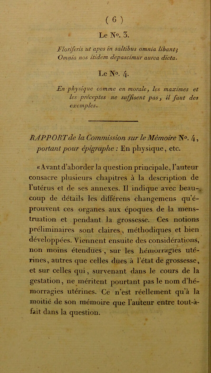 \ (6) Le N». 3. Floriferis ut apes in saltihus omnia lihant^ O milia nos itidern depascimur aurea dicta. Le No. 4. En physique comme en morale) les maximes et les préceptes ne suffisent pas, il faut des exemples. RAPPORT de la Commission sur le Mémoire N®. 4, portant pour épigraphe : En physique, etc. \ «Avant d’aborder la question principale, l’auteur consacre plusieurs chapitres à la description de l’utérus et de ses annexes. Il indique avec beau-, coup de détails les différens changemens qu’é- prouvent ces organes aux époques de la mens- truation et pendant la grossesse. Ces notions préliminaires sont claires, méthodiques et bien développées. Viennent ensuite des considérations, non moins étendues , sur les hémoiragies uté- rines, autres que celles dues à l’état de grossesse» et sur celles qui, survenant dans le cours de la gestation, ne méritent pourtant pas le nom d’hé- morragies utérines. Ce n’est réellement qu’à la moitié de son mémoire que l’auteur entre tout-à- fait dans la question.