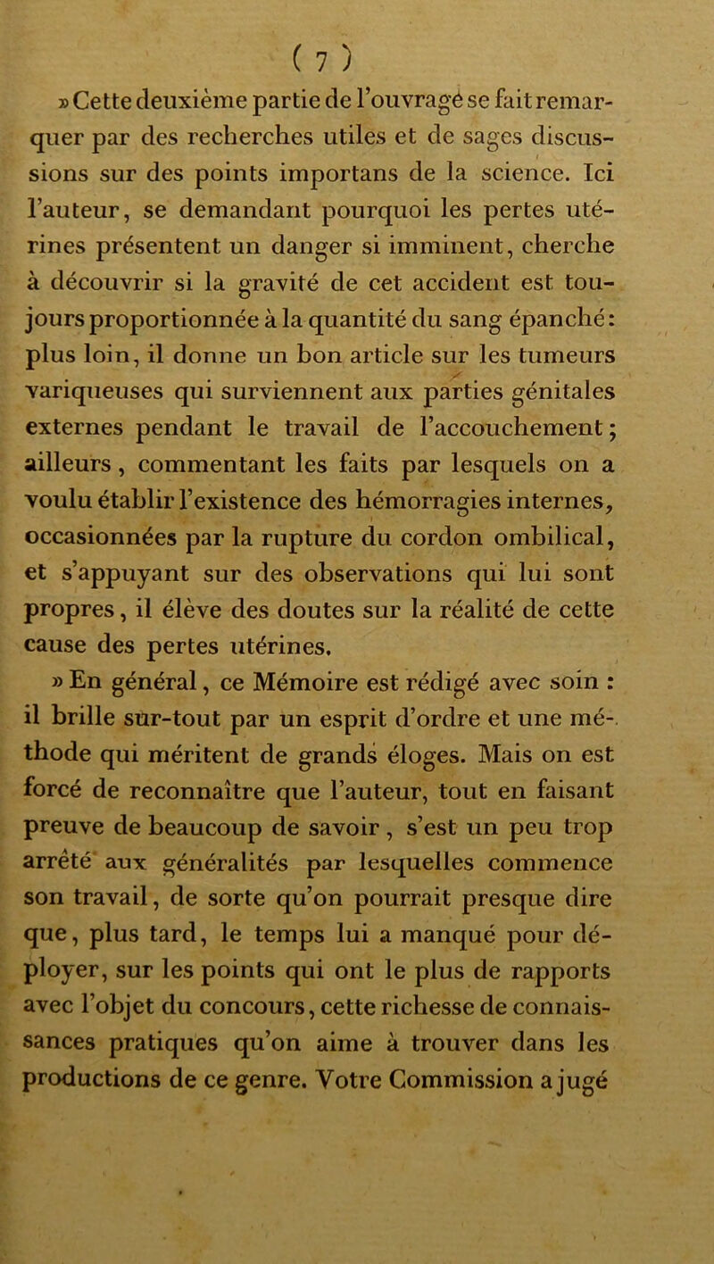 » Cette deuxième partie de l’ouvragé se fait remar- quer par des recherches utiles et de sages discus- sions sur des points importans de la science. Ici l’auteur, se demandant pourquoi les pertes uté- rines présentent un danger si imminent, cherche à découvrir si la gravité de cet accident est tou- jours proportionnée à la quantité du sang épanché : plus loin, il donne un bon article sur les tumeurs variqueuses qui surviennent aux parties génitales externes pendant le travail de l’accouchement ; ailleurs, commentant les faits par lesquels on a voulu établir l’existence des hémorragies internes, occasionnées par la rupture du cordon ombilical, et s’appuyant sur des observations qui lui sont propres, il élève des doutes sur la réalité de cette cause des pertes utérines. » En général, ce Mémoire est rédigé avec soin : il brille sur-tout par un esprit d’ordre et une mé- thode qui méritent de grands éloges. Mais on est forcé de reconnaître que l’auteur, tout en faisant preuve de beaucoup de savoir, s’est un peu trop arreté' aux généralités par lesquelles commence son travail, de sorte qu’on pourrait presque dire que, plus tard, le temps lui a manqué pour dé- ployer, sur les points qui ont le plus de rapports avec l’objet du concours, cette richesse de connais- sances pratiques qu’on aime à trouver dans les productions de ce genre. Votre Commission a jugé