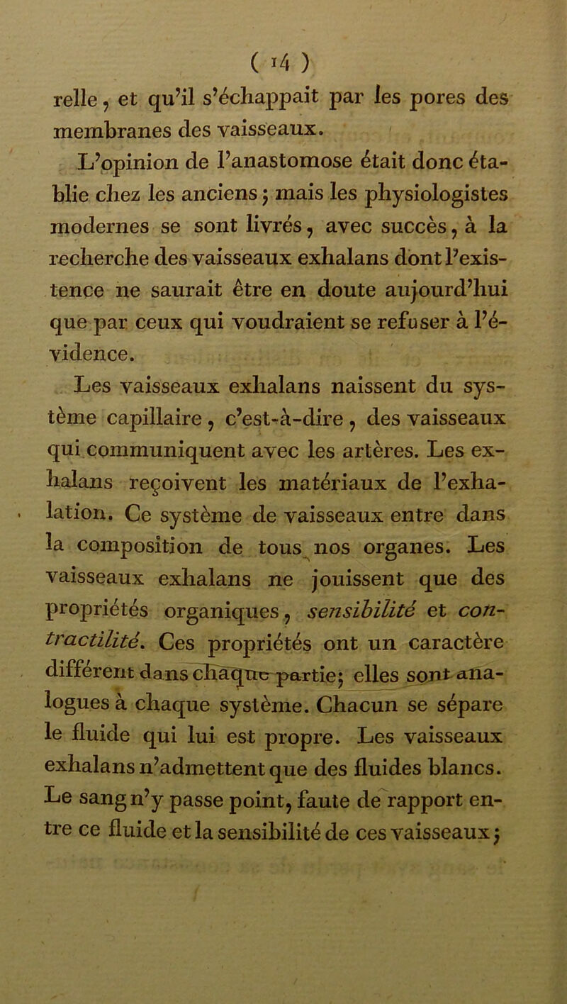 ( ) relie, et qu’il s’échappait par les pores des membranes des vaisseaux. ' L’opinion de l’anastomose était donc éta- blie chez les anciens j mais les physiologistes modernes se sont livrés, avec succès, à la recherche des vaisseaux exhalans dont l’exis- tence ne saurait être en doute aujourd’hui que par ceux qui voudraient se refuser à l’é- vidence. Les vaisseaux exhalans naissent du sys- tème capillaire , c’est-à-dire , des vaisseaux qui communiquent avec les artères. Les ex- halans reçoivent les matériaux de l’exha- lation. Ce système de vaisseaux entre dans la composition de tous nos organes. Les vaisseaux exhalans ne jouissent que des propriétés organiques, sensibilité et con- tractilité, Ces propriétés ont un caractère différent da ns chàqxKrpartie5 elles sojit ana- logues à chaque système. Chacun se sépare le fluide qui lui est propre. Les vaisseaux exhalans n’admettent que des fluides blancs. Le sang n’y passe point, faute de rapport en- tre ce fluide et la sensibilité de ces vaisseaux )