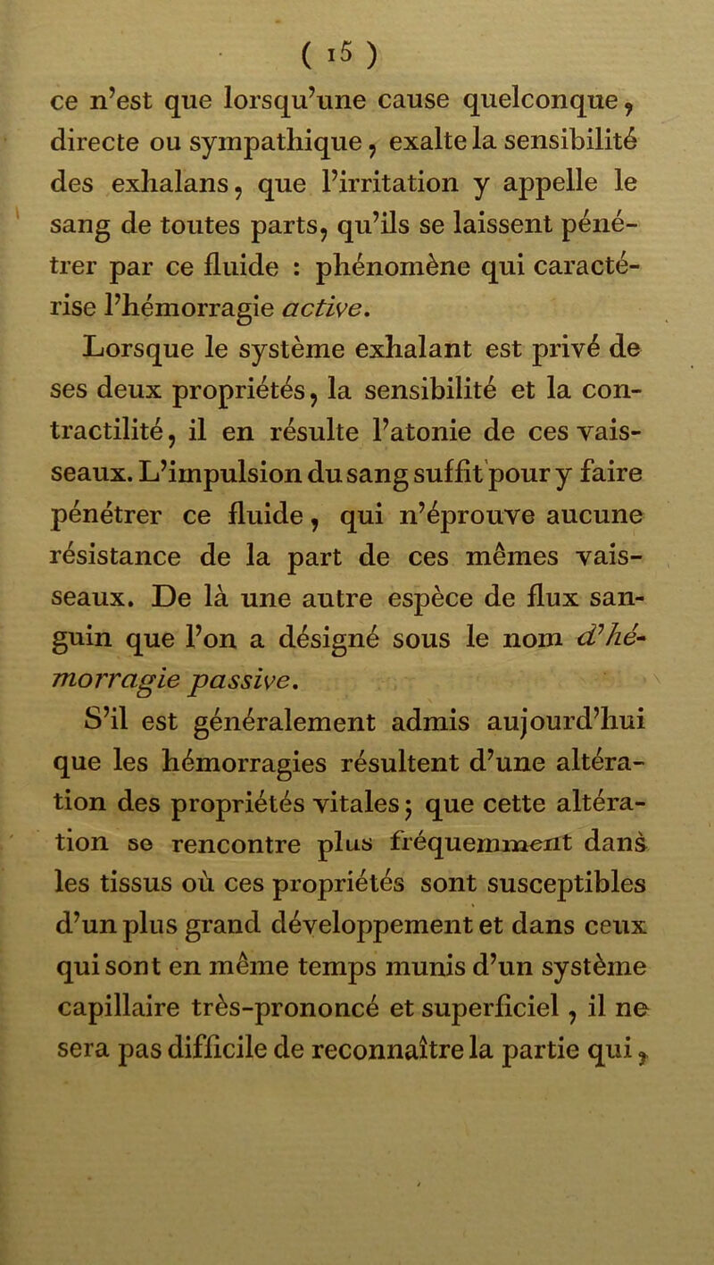 ( ) ce n’est que lorsqu’une cause quelconque, directe ou sympathique, exalte la sensibilité des exhalans, que l’irritation y appelle le sang de toutes parts, qu’ils se laissent péné- trer par ce fluide : phénomène qui caracté- rise l’hémorragie active. Lorsque le système exhalant est privé de ses deux propriétés, la sensibilité et la con- tractilité , il en résulte l’atonie de ces vais- seaux. L’impulsion du sang suffit'pour y faire pénétrer ce fluide, qui n’éprouve aucune résistance de la part de ces mêmes vais- seaux, De là une autre espèce de flux san- guin que l’on a désigné sous le nom d’hé-- morragie passive. S’il est généralement admis aujourd’hui que les hémorragies résultent d’une altéra- tion des propriétés vitales 5 que cette altéi’a- tion 50 rencontre plus fréquemment dans les tissus où ces propriétés sont susceptibles d’un plus grand développement et dans ceux qui sont en même temps munis d’un système capillaire très-prononcé et superflciel, il ne sera pas difflcile de reconnaître la partie qui