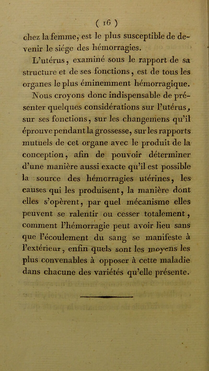 ( ) chez la femme, est le plus susceptible de de- venir le siège des hémorragies. L’utérus 5 examiné sous le rapport de sa structure et de ses fonctions, est de tous les organes le plus éminemment hémorragique. Nous croyons donc indispensable de pré- senter quelques considérations sur l’utérus^ sur ses fonctions, sur les changemens qu’il éprouve pendant la grossesse, sur les rapports mutuels de cet organe avec le produit de la conception, afin de pouvoir déterminer d’une manière aussi exacte qu’il est possible la source des hémorragies utérines, les- causes qui les produisent, la manière dont elles s’opèrent, par quel mécanisme elles peuvent se ralentir ou cesser totalement, comment l’hémorragie peut avoir lieu sans que l’écoulement du sang se manifeste à l’extérieur, enfin ^uels sont les moyens les plus convenables à opposer à cette maladie dans chacune des variétés qu’elle présente.