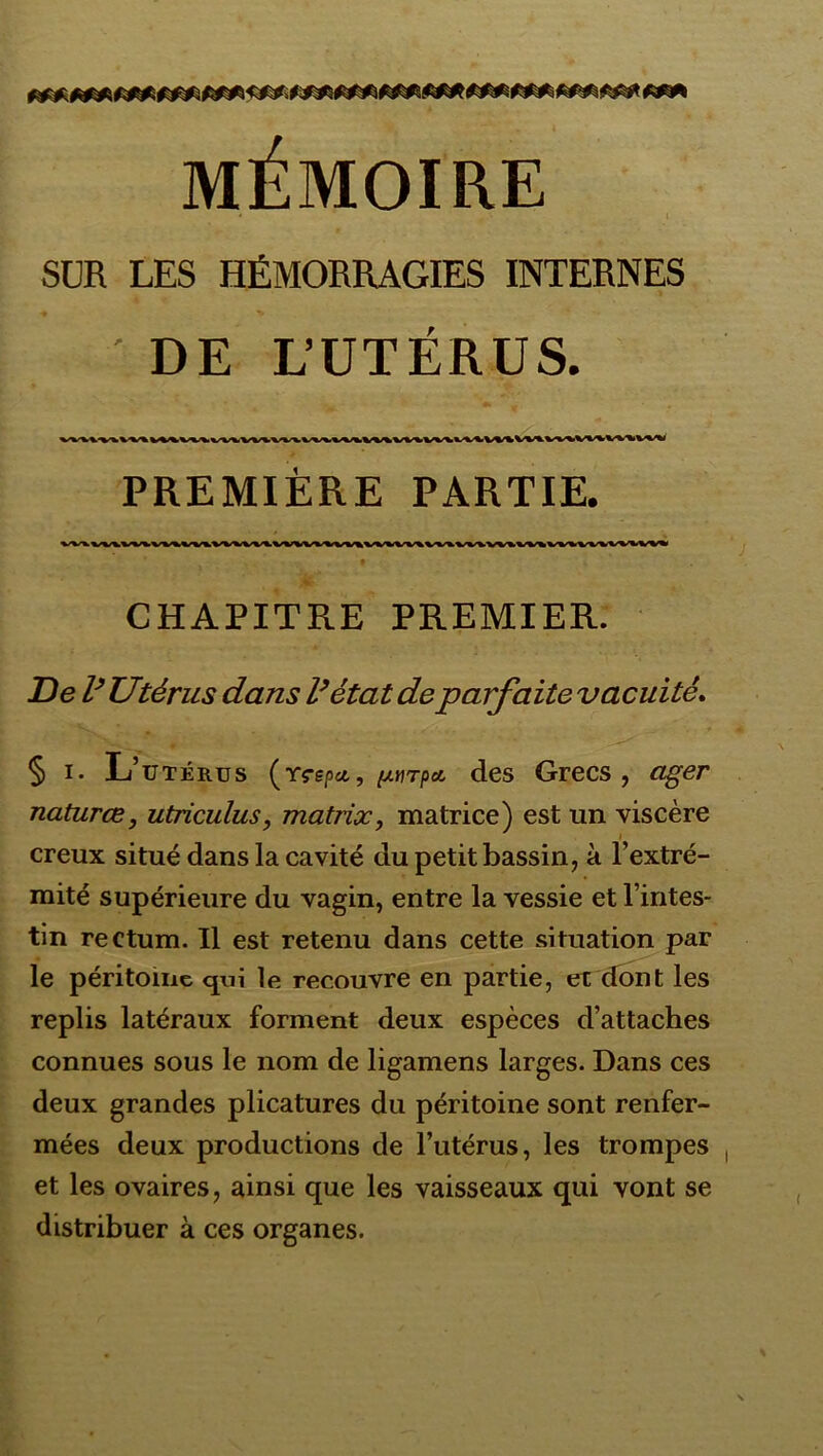 MÉMOIRE SUR LES HÉMORRAGIES INTERNES ' DE L’UTÉRUS. PREMIÈRE PARTIE. CHAPITRE PREMIER. De V Utérus dans l^état de parfaite vacuité* § I. L’utérus {rçepu,, ixtirpa, des Grecs, ager naturce, utriculus, matrix, matrice) est un viscère creux situé dans la cavité du petit bassin, à l’extré- mité supérieure du vagin, entre la vessie et l’intes- tin rectum. Il est retenu dans cette situation par le péritoine qui le recouvre en partie, et dont les replis latéraux forment deux espèces d’attaches connues sous le nom de ligamens larges. Dans ces deux grandes plicatures du péritoine sont renfer- mées deux productions de l’utérus, les trompes et les ovaires, ainsi que les vaisseaux qui vont se distribuer à ces organes.