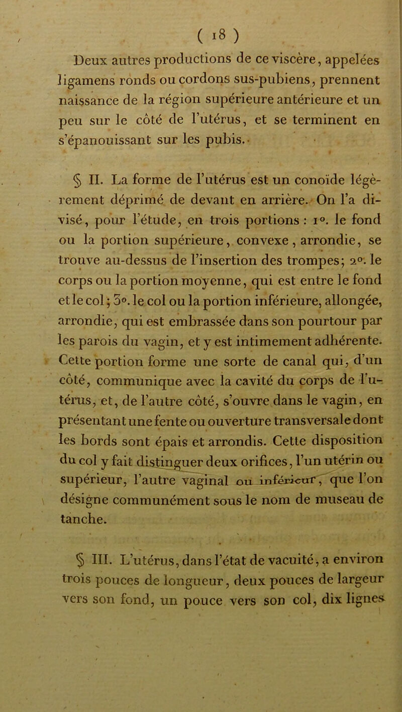 / Deux autres productions de ce viscère, appelées ligamens ronds ou cordons sus-pubiens, prennent naissance de la région supérieure antérieure et un peu sur le côté de l’utérus, et se terminent en s’épanouissant sur les pubis. • § IL La forme de l’utérus est un conoïde légè- rement déprimé de devant en arrière. On l’a di- visé, pour l’étude, en trois portions: i°. le fond ou la portion supérieure, convexe , arrondie, se trouve au-dessus de l’insertion des trompes; 2°. le corps ou la portion moyenne, qui est entre le fond et le col ; 3°. le col ou la portion inférieure, allongée, arrondie, qui est embrassée dans son pourtour par les parois du vagin, et y est intimement adhérente. Cette portion forme une sorte de canal qui, d’un côté, communique avec la cavité du corps de l’u- térus, et, de l’autre côté, s’ouvre dans le vagin, en présentant une fente ou ouverture transversale dont les bords sont épais et arrondis. Cette disposition du col y fait distinguer deux orifices, l’un utérin ou supérieur, l’autre vaginal ou inférieurque l’on \ désigne communément sous le nom de museau de tanche. ^ III. L’utérus, dans l’état de vacuité, a environ trois pouces de longueur, deux pouces de largeur vers son fond, un pouce vers son col, dix lignes