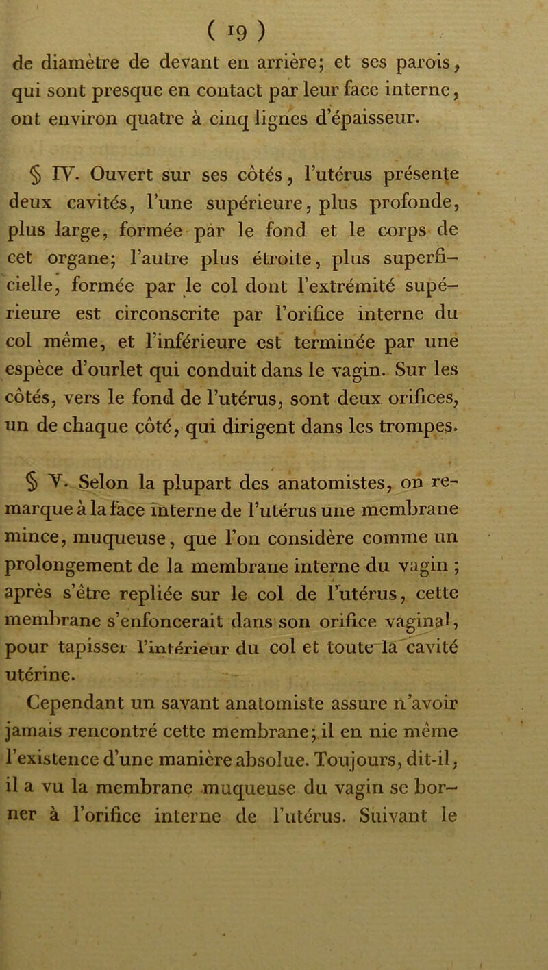 de diamètre de devant en arrière; et ses parais, qui sont presque en contact par leur face interne, ont environ quatre à cinq lignes d’épaisseur. § rv. Ouvert sur ses côtés, l’utérus présente deux cavités, l’une supérieure, plus profonde, plus large, formée par le fond et le corps de cet organe; l’autre plus étroite, plus superfi- cielle, formée par le col dont l’extrémité supé- rieure est circonscrite par l’orifice interne du col meme, et l’inférieure est terminée par uné espèce d’ourlet qui conduit dans le vagin. Sur les côtés, vers le fond de l’utérus, sont deux orifices, un de chaque côté, qui dirigent dans les trompes. § T. Selon la plupart des anatomistes, on re- marque à la face interne de Tutérus une membrane mince, muqueuse, que l’on considère comme un prolongement de la membrane interne du vagin ; après s’étre repliée sur le col de l’utérus, cette membrane s’enfoncerait dans son orifice vaginal, pour tapisser l’intérieur du col et toute la cavité utérine. Cependant un savant anatomiste assure n’avoir jamais rencontré cette membrane;.il en nie même l’existence d’une manière absolue. Toujours, dit-il, il a vu la membrane muqueuse du vagin se bor- ner à l’orifice interne de l’atérus. Suivant le