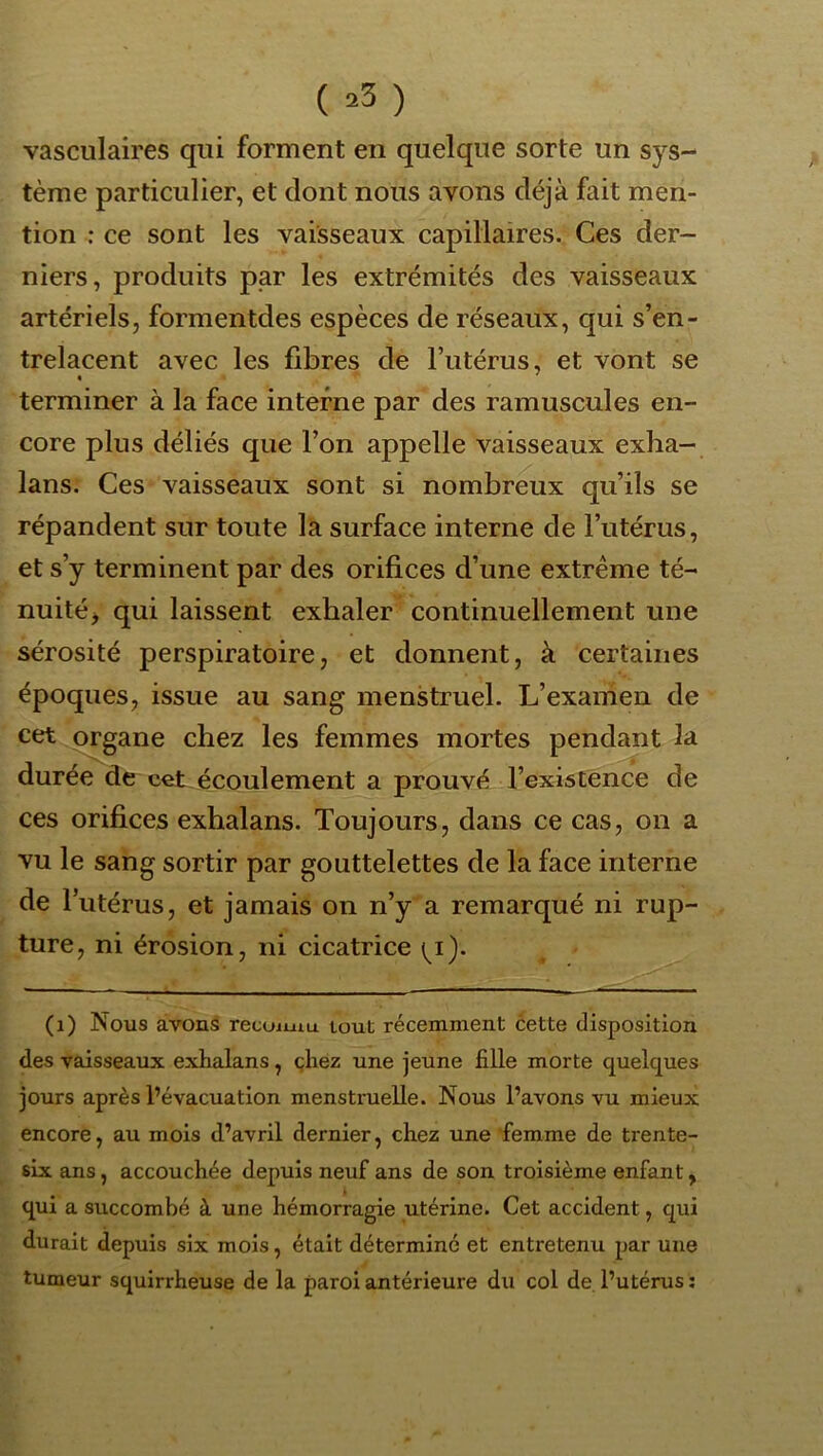 ( ^3 ) vasculaires qui forment en quelque sorte un sys- tème particulier, et dont nous avons déjà fait men- tion : ce sont les vaisseaux capillaires. Ces der- niers, produits par les extrémités des vaisseaux artériels, formentdes espèces de réseaux, qui s’en- trelacent avec les fibres de l’utérus, et vont se terminer à la face interne par des ramuscules en- core plus déliés que l’on appelle vaisseaux exha- lans. Ces vaisseaux sont si nombreux qu’ils se répandent sur toute la surface interne de l’utérus, et s’y terminent par des orifices d’une extrême té- nuité, qui laissent exhaler continuellement une sérosité perspiratoire, et donnent, à certaines époques, issue au sang menstruel. L’examen de cet organe chez les femmes mortes pendant la durée de cet écoulement a prouvé l’existence de ces orifices exhalans. Toujours, dans ce cas, on a vu le sang sortir par gouttelettes de la face interne de l’utérus, et jamais on n’y a remarqué ni rup- ture, ni érosion, ni cicatrice ^i). (i) Nous avons recoimu tout récemment cette disposition des vaisseaux exhalans, çhéz une jeune fille morte quelques jours après l’évacuation menstruelle. Nous l’avons vu mieux encore, au mois d’avril dernier, chez une femme de trente- six ans, accouchée depuis neuf ans de son troisième enfant, qui a succombé à une hémorragie utérine. Cet accident, qui durait depuis six mois, était déterminé et entretenu par une tumeur squirrheuse de la paroi antérieure du col de l’utérus :