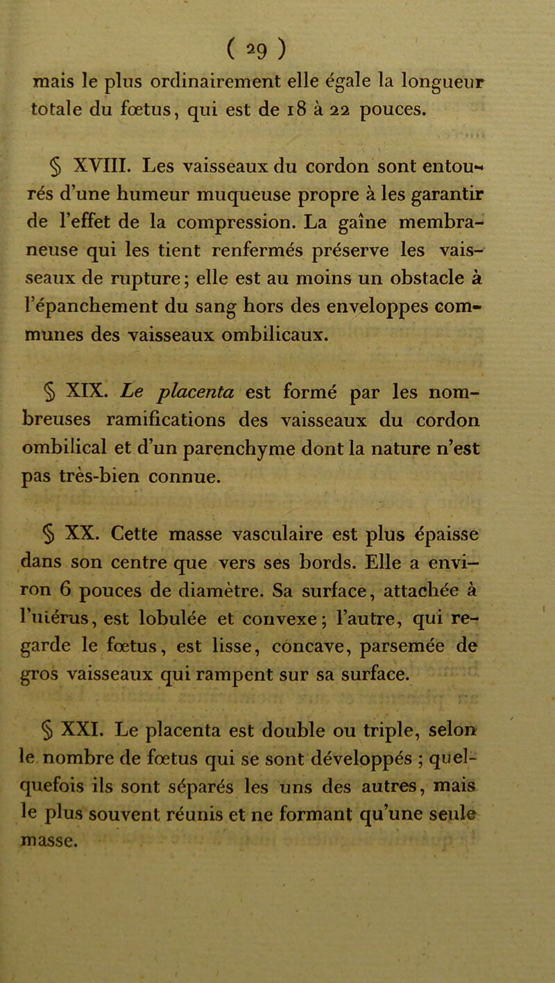 mais le plus ordinairement elle égale la longueur totale du fœtus, qui est de i8 à 22 pouces. § XVIII. Les vaisseaux du cordon sont entou- rés d’une humeur muqueuse propre à les garantir de l’effet de la compression. La gaine membra- neuse qui les tient renfermés préserve les vais- seaux de rupture ; elle est au moins un obstacle à l’épanchement du sang hors des enveloppes com- munes des vaisseaux ombilicaux. § XIX. Le placenta est formé par les nom- breuses ramifications des vaisseaux du cordon ombilical et d’un parenchyme dont la nature n’est pas très-bien connue. § XX. Cette masse vasculaire est plus épaisse dans son centre que vers ses bords. Elle a envi- ron 6 pouces de diamètre. Sa surface, attachée à l’iilérus, est lobulée et convexe; l’autre, qui re- garde le fœtus, est lisse, concave, parsemée de gros vaisseaux qui rampent sur sa surface. § XXL Le placenta est double ou triple, selon le nombre de fœtus qui se sont développés ; quel- quefois ils sont séparés les uns des autres, mais le plus souvent réunis et ne formant qu’une seule masse.