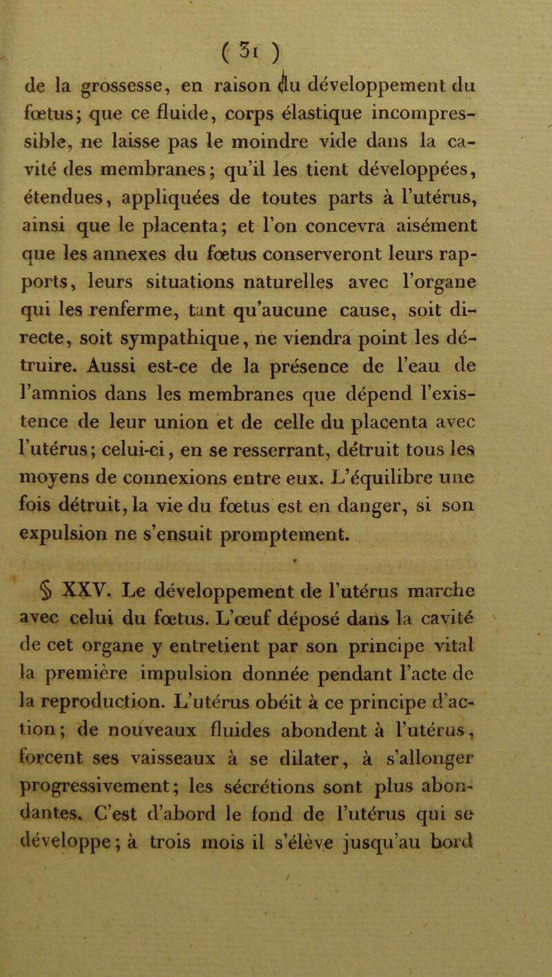 (5. ) de la grossesse, en raison dlii développement du fœtus; que ce fluide, corps élastique incompres- sible, ne laisse pas le moindre vide dans la ca- vité des membranes; qu’il les tient développées, étendues, appliquées de toutes parts à l’utérus, ainsi que le placenta; et l’on concevra aisément que les annexes du fœtus conserveront leurs rap- ports, leurs situations naturelles avec l’organe qui les renferme, tant qu’aucune cause, soit di- recte, soit sympathique, ne viendra point les dé- truire. Aussi est-ce de la présence de l’eau de l’amnios dans les membranes que dépend l’exis- tence de leur union et de celle du placenta avec l’utérus; celui-ci, en se resserrant, détruit tous les moyens de connexions entre eux. L’équilibre une fois détruit, la vie du fœtus est en danger, si son expulsion ne s’ensuit promptement. § XXV. Le développement de l’utérus marche avec celui du fœtus. L’œuf déposé dans la cavité de cet organe y entretient par son principe vital la première impulsion donnée pendant l’acte de la reproduction. L’utérus obéit à ce principe d’ac- tion ; de nouveaux fluides abondent à l’utérus, forcent ses vaisseaux à se dilater, à s’allonger progressivement; les sécrétions sont plus abon- dantes. C’est d’abord le fond de l’utérus qui se développe ; à trois mois il s’élève jusqu’au bord