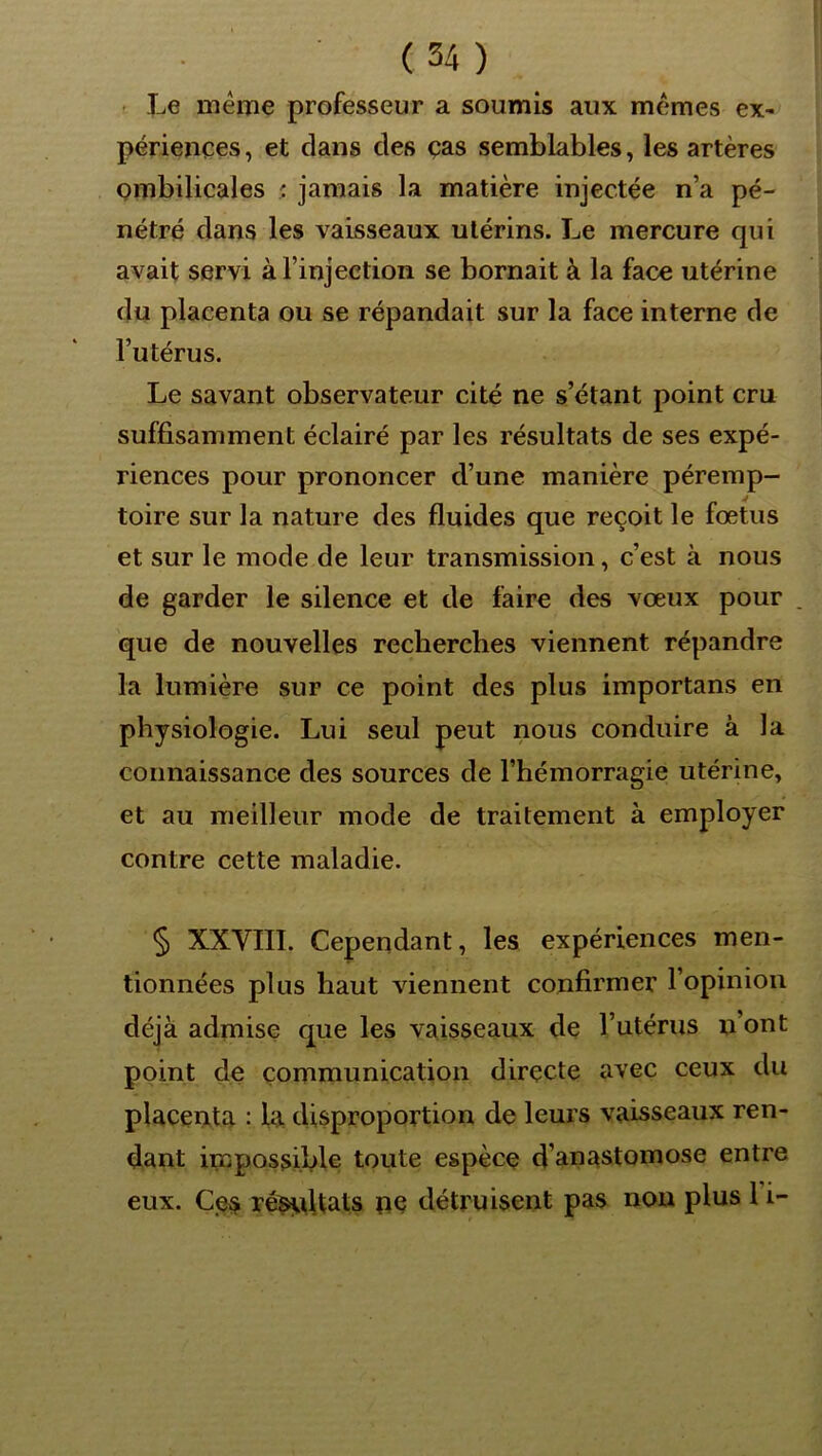 . Xj6 meme professeur a soumis aux mêmes ex- périences, et clans des ças semblables, les artères ombilicales ; jamais la matière injectée n’a pé- nétré dans les vaisseaux utérins. Le mercure qui avait servi à l’injection se bornait à la face utérine du placenta ou se répandait sur la face interne de l’utérus. Le savant observateur cité ne s’étant point cru suffisamment éclairé par les résultats de ses expé- riences pour prononcer d’une manière péremp- toire sur la nature des fluides que reçoit le fœtus et sur le mode de leur transmission, c’est à nous de garder le silence et de faire des vœux pour . que de nouvelles recherches viennent répandre la lumière sur ce point des plus importans en physiologie. Lui seul peut nous conduire à la connaissance des sources de l’hémorragie utérine, et au meilleur mode de traitement à employer contre cette maladie. § XXVIII. Cependant, les expériences men- tionnées plus haut viennent confirmer l’opinion déjà admise que les vaisseaux de l’utérus n’ont point de communication directe avec ceux du placenta • la disproportion de leurs vaisseaux ren- dant impossible toute espèce d’anastomose entre eux. Ces ré^dtats ne détruisent pas nou plus l’i-