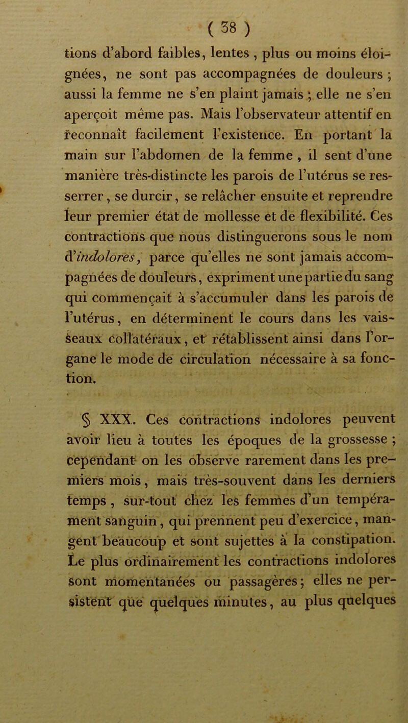 lions d’abord faibles, lentes , plus ou moins éloi- gnées, ne sont pas accompagnées de douleurs ; aussi la femme ne s’en plaint jamais ; elle ne s’en aperçoit même pas. Mais l’observateur attentif en reconnaît facilement l’existence. En portant la main sur l’abdomen de la femme , il sent d’une manière très-distincte les parois de l’utérus se res- serrer , se durcir, se relâcher ensuite et reprendre leur premier état de mollesse et de flexibilité. Ces contractions que nous distinguerons sous le nom ài indolores, parce qu’elles ne sont jamais accom- pagnées de douleurs, expriment une partie du sang qui commençait à s’accumuler dans les parois de l’utérus, en déterminent le cours dans les vais- seaux collatéraux, et rétablissent ainsi dans Por- gane le mode de circulation nécessaire à sa fonc- tion. § XXX. Ces contractions indolores peuvent avoir lieu à toutes les époques de la grossesse ; cependant- on les observe rarement dans les pre- miers mois, mais très-souvent dans les derniers temps, sur-tout chez les femnles d^un tempéra- ment sanguin, qui prennent peu d’exercice, man- gent beaucoup et sont sujettes a la constipation. Le plus ordinairement les contractions indolores sont momentanées ou passagères ; elles ne per- sistent que quelques minutes, au plus qaelques