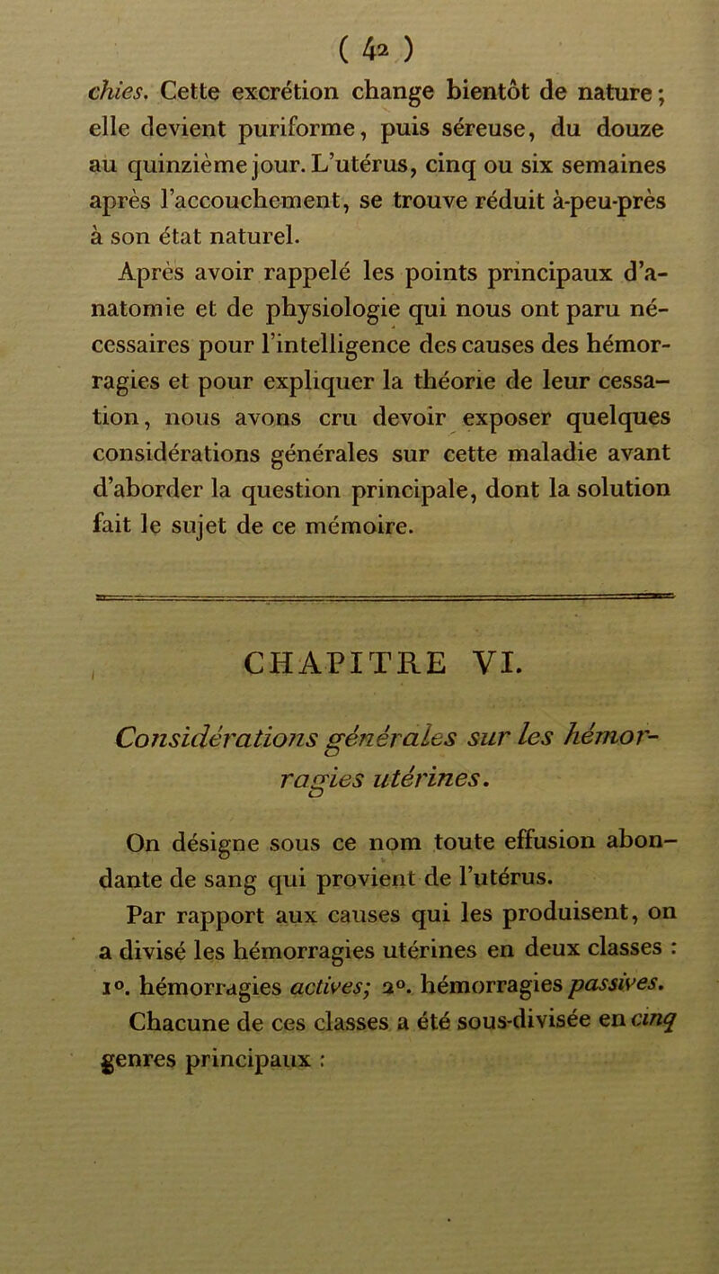 chies. Cette excrétion change bientôt de nature ; elle devient puriforme, puis séreuse, du douze au quinzième jour. L’utérus, cinq ou six semaines après l’accouchement, se trouve réduit à-peu-près à son état naturel. Après avoir rappelé les points principaux d’a- natomie et de physiologie qui nous ont paru né- cessaires pour l’intelligence des causes des hémor- ragies et pour expliquer la théorie de leur cessa- tion, nous avons cru devoir exposer quelques considérations générales sur cette maladie avant d’aborder la question principale, dont la solution fait le sujet de ce mémoire. CHAPITRE VL Considérations générales sur les hémor- O r a cries utérines. LJ On désigne sous ce nom toute effusion abon- dante de sang qui provient de l’utérus. Par rapport aux causes qui les produisent, on a divisé les hémorragies utérines en deux classes : 1°. hémorragies actives; hémorragies Chacune de ces classes a été sous-divisée en cinq genres principaux :