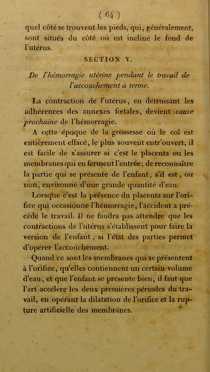 quel côté se trouvent les pieds, qui, généralement, sont situés du côté où est incliné le fond de Tutérus. SECTION V. De Vhémorragie utérine pendant le travail de Vaccouchement à terme. \ La contraction de l’utérus, en détruisant les adhérences des annexes fœtales, devient cause prochaine de l’hémorragie. A cette époque de la grossesse où le col est entièrement effacé, le plus souvent entr’ouvert, il est facile de s’assurer si c’est le placenta ou les membranes qui en ferment l’entrée ; de reconnaître la partie qui se présente de l’enfant, s’il est, ou non, environné d’une grande quantité d’eau. Lorsque c’est la présence du placenta sur l’ori- fice qui occasionne l’hémorragie, l’accident a pré- cédé le travail. Il ne faudra pas attendre que les contractions de l’utérus s’établissent pour faire la version de l’enfant, si l’état des parties permet d’opérer l’accouchement. Quand ce sont les membranes qui se présentent à l’orifice, qu’elles contiennent un certain volume d’eau, et que l’enfant se présente bien, il faut que l’art accélère les deux premières périodes du tra- vail, en opérant la dilatation de l’orifice et la rup- ture artificielle des membranes.