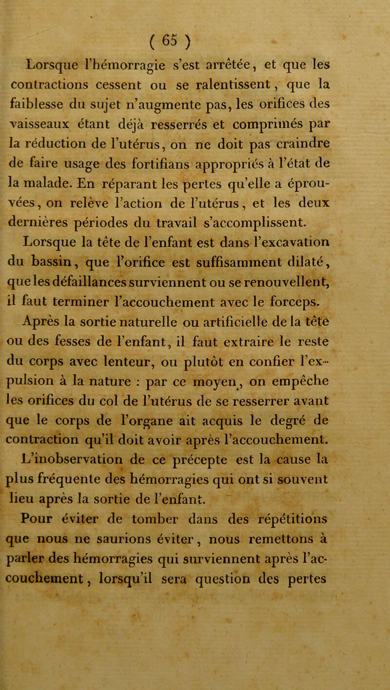 Lorsque l’hémorragie s’est arrêtée, et que les contractions cessent ou se ralentissent, que la faiblesse du sujet n’augmente pas, les orifices des vaisseaux étant déjà resserrés et comprimés par la réduction de l’utérus, on ne doit pas craindre de faire usage des fortifians appropriés à l’état de la malade. En réparant les pertes qu’elle a éprou- vées , on relève l’action de l’utérus, et les deux dernières périodes du travail s’accomplissent. Lorsque la tête de l’enfant est dans l’excavation du bassin, que l’orifice est suffisamment dilaté, que les défaillances surviennent ou se renouvellent, il faut terminer l’accouchement avec le forceps. Après la sortie naturelle ou artificielle de la tête ou des fesses de l’enfant, il faut extraire le reste du corps avec lenteur, ou plutôt en confier l’ex - pulsion à la nature ; par ce moyen, on empêche les orifices du col de l’utérus de se resserrer avant que le corps de l’organe ait acquis le degré de contraction qu’il doit avoir après l’accouchement. L’inobservation de ce précepte est la cause la plus fréquente des hémorragies qui ont si souvent lieu après la sortie de l’enfant. Pour éviter de tomber dans des répétitions que nous ne saurions éviter, nous remettons à parler des hémorragies qui surviennent après l’ac- couchement , lorsqu’il sera question des pertes