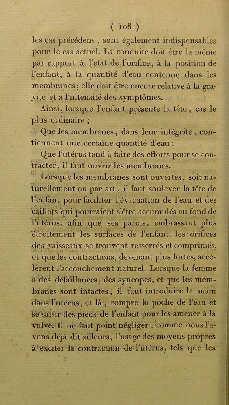 les cas précéderis , sont également indispensables pour le cas actuel. La conduite doit être la même par rapport à l’état de l’orifice, à la position de l’enfant, à la quantité d’eau contenue dans les membranes; elle doit être encore relative à la gra- vité et à l’intensité des symptômes. Ainsi, lorsque l’enfant présente la tête, cas le plus ordinaire ; Que les membranes, dans leur intégrité , con- tiennent une certaine quantité d’eau ; Que l’utérus tend à faire des efforts pour se con- tracter, il faut ouvrir les membranes. Lorsque les membranes sont ouvertes, soit na- turellement ou par art, il faut soulever la tête de l’ehfànt pour faciliter l’évacuation de l’eau et des 'caillots qui pourraient s’être accumulés au fond de rutèfiis, afin qüe ses parois, embrassant plus etroitement les surfaces de l’enfant, les orifices des vaisseaux se trouvent resserrés et comprimés, et que les contractions, devenant plus fortes, accé- lèrent l’accouchement naturel. Lorsque la femme a ded défaillances, des syncopes, et que les mem- brariès sont intactes, il faut introduire la main dans l’utérus, et là , rompre la poche de l’eau et Sé'saisir des pieds de l’enfant pour les amener à la vulvè. Il né faut point négliger , comme nous l’a- vons déjà dit ailleurs, l’usage des moyens propres s'exciter la contraction de l’iitérus; tels que les