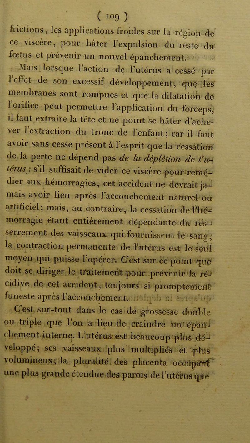 frictions, les applications froides sur la régioh de ce viscère, pour hâter l’expulsion du reste duT iœtus et prévenir un nouvel épanchement. Mais ^ lorsque 1 action de l’utérus a cessé par l’effet de son excessif développement-, qué les membranes sont rompues et que la dilatatioli de l’orifice peut permettre l’application du forceps, il faut extraire la tête et ne point se hâter d’ache- ver 1 extraction du tronc de l’enfant ; car il faut avoir sans cesse présent à l’esprit que la cessation de la perte ne dépend pas de la déplétion de Vu^ térus.: s il suffisait de vider ce viscère pour 'retné— dier aux hémorragies, cet accident ne devrait ja- mais avoir lieu après l’accouchement naturel ou artificiel; mais, au contraire, la cessation de i^hé--*: morragie étant entièrement dépendante<du res^' serrement des vaisseaux qui fournissent lé-'sang; la contraction permanente de l’utérus est le Seul moyen qui puisse l’opérer. C’est sur ce point que doit se diriger le traitement .pour prévenir-la-ré-^ cidive de cet accident, toujours si prompteïrieilt funeste après l’accouchement.... ^ ; r:l c i ps’ Cest sur-tout dans le cas de grossesse double ou triple que 1 on a lieu de craindre Uri^ épàrt'.i chement.interne. L’utérus est beaucoup plus dé^ veloppé; ses vaisseaux plus multipliés ét‘-plus volumineux; la pluralké. des placenta oceüpttttf > une plus grande étendue des parois de l’uténis q.âé