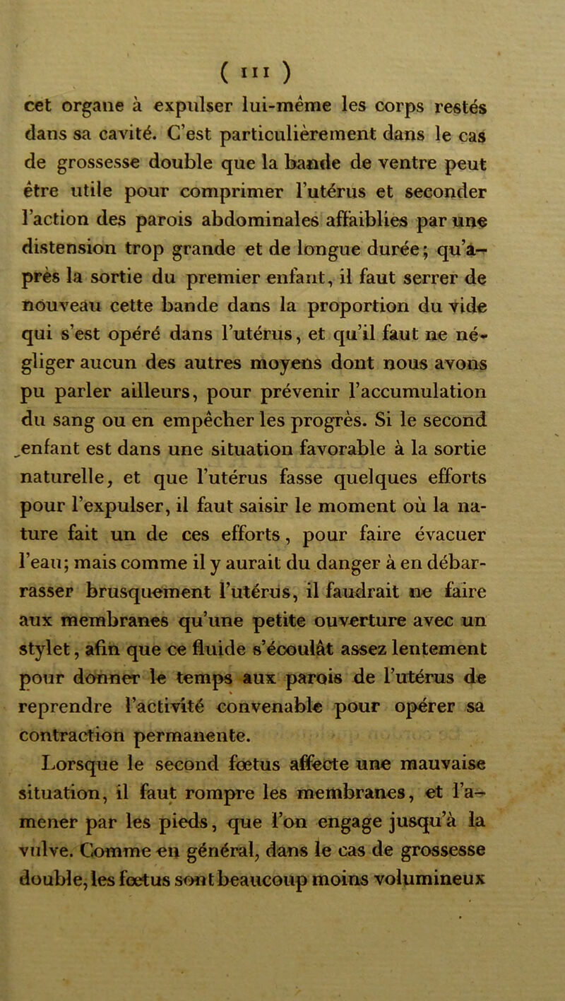 ( ■'« ) cet organe à expulser lui-méme les corps restés dans sa cavité. C’est particulièrement dans le cas de grossesse double que la bande de ventre peut être utile pour comprimer l’utérus et seconder l’action des parois abdominales affaiblies par un<5 distension trop grande et de longue durée ; qu’a-p près la sortie du premier enfant, il faut serrer de nouveau cette bande dans la proportion du vide qui s’est opéré dans l’utérus, et qu’il faut ne né- gliger aucun des autres moyens dont nous avons pu parler ailleurs, pour prévenir l’accumulation du sang ou en empêcher les progrès. Si le second ^enfant est dans une situation favorable à la sortie naturelle, et que l’utérus fasse quelques efforts pour l’expulser, il faut saisir le moment où la na- ture fait un de ces efforts, pour faire évacuer l’eau; mais comme il y aurait du danger à en débar- rasser brusquement l’utérus, il faudrait ne faire aux membranes qu’une petite ouverture avec un stylet, afin que ce fluide s’écoulât assez lentement pour donner le temps aux parois de l’utérus de reprendre l’activité convenable pour opérer sa contraction permanente. Lorsque le second foetus affecte une mauvaise situation, il faut rompre les membranes, et i’a^ mener par les pieds, que l’on engage jusqu’à la vulve. Ck>mme en général, dans le cas de grossesse double, les fœtus sont beaucoup moins volumineux