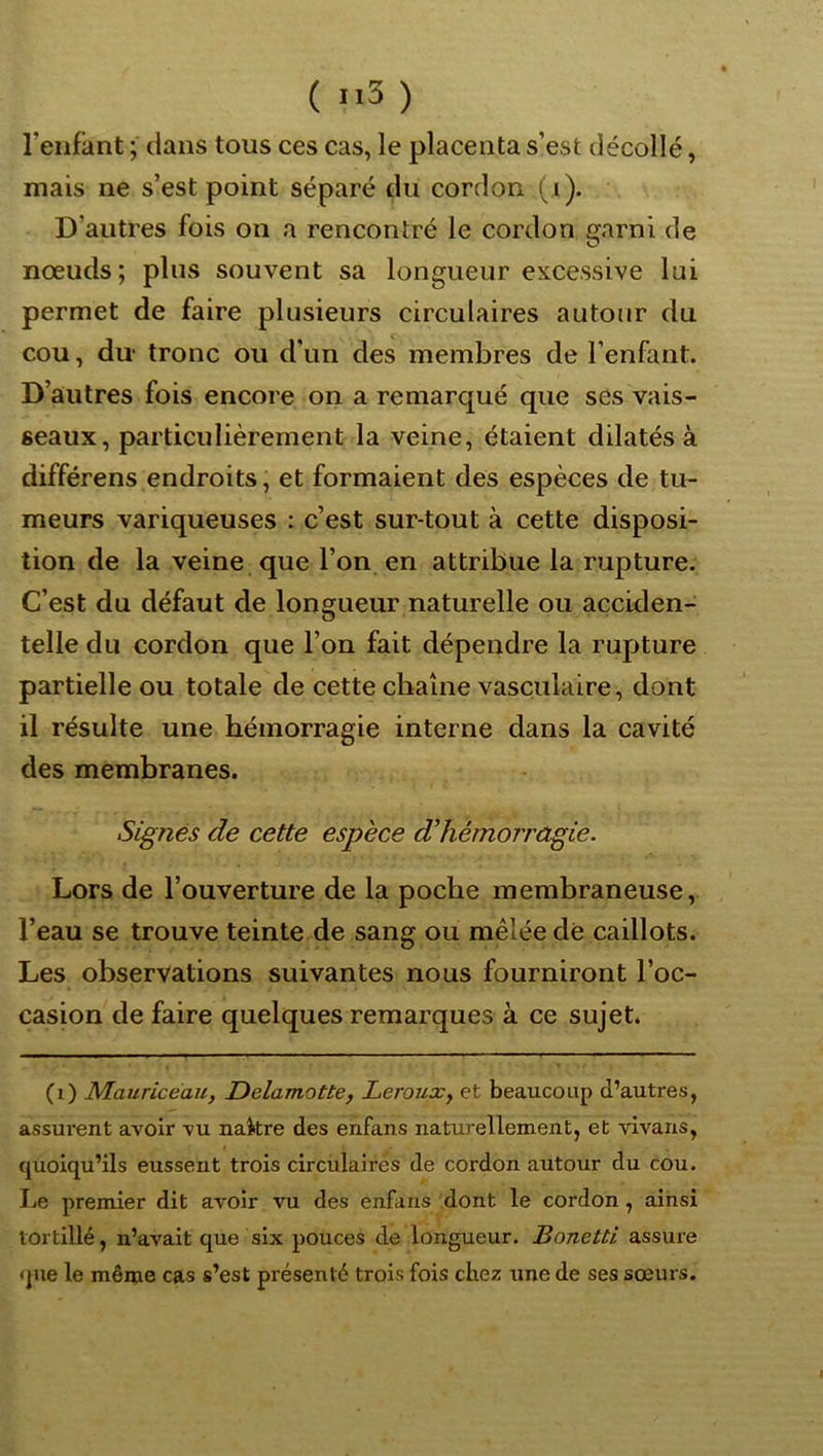 l’enfant ; dans tous ces cas, le placenta s’est décollé, mais ne s’est point séparé du cordon (i). D’autres fois on a rencontré le cordon garni de noeuds; plus souvent sa longueur excessive lui permet de faire plusieurs circulaires autour du cou, du‘ tronc ou d’un des membres de l’enfant. D’autres fois encore on a remarqué que ses vais- seaux, particulièrement la veine, étaient dilatés à différens endroits ; et formaient des espèces de tu- meurs variqueuses : c’est sur tout à cette disposi- tion de la veine que l’on en attribue la rupture. C’est du défaut de longueur naturelle ou acciden- telle du cordon que l’on fait dépendre la rupture partielle ou totale de cette chaîne vasculaire, dont il résulte une hémorragie interne dans la cavité des membranes. Signes de cette espèce d’hémorragie. Lors de l’ouverture de la poche membraneuse, l’eau se trouve teinte de sang ou mêlée dé caillots. Les observations suivantes nous fourniront l’oc- casion de faire quelques remarques à ce sujet. (i) Mauricéau, Delamotte, Lerouxy et beaucoup d’autres, assurent avoir vu nakre des enfans naturellement, et vivans, quoiqu’ils eussent trois circulaires de cordon autour du cou. Le premier dit avoir vu des enfans 'dont le cordon, ainsi tortillé, n’avait que six pouces de longueur. Bonetti assure que le même cas s’est présenté trois fois chez une de ses sœurs.