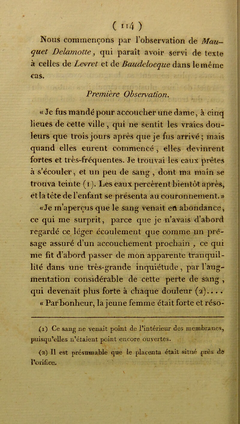( “4 ) Nous commençons par l’observation de Mau~- quet Dela?}îotte, qui paraît avoir servi de texte à celles de Levret et de Baudelocque dans le même cas. Première Observation. « Je fus mandé pour accoucher une dame, à cinq lieues de cette ville , qui ne sentit les vraies dou- leurs que trois jours après que je fus arrivé; mais quand elles eurent commencé , elles devinrent fortes et très-fréquentes. Je trouvai les eaux prêtes à s’écouler, et un peu de sang , dont ma main se trouva teinte (i). Les eaux percèrent bientôt après, et la tête de l’enfant se présenta au couronnement. » «Je m’aperçus que le sang venait en abondance, ce qui me surprit, parce que je n’avais d’abord regardé ce léger écoulement que comme un pré- sage assuré d’un accouchement prochain , ce qui me fit d’abord passer de mon apparente tranquil- lité dans une très-grande inquiétude, par l’aug- mentation considérable de cette perte de sang , qui devenait plus forte à chaque douleur (2).... « ParLonheur, la jeune femme était forte et réso- (i) Ce sang ne venait point de l’intérieur des membranes, puisqu’elles n’étaient point encore ouvertes. {2) Il est présumable que le placenta était situé près dé l’orifice.