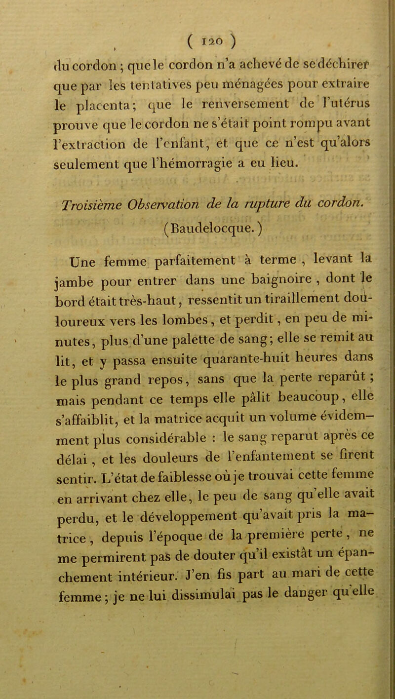 ( >20 ) (lu cordon ; queîe cordon n’a achevé de sedéchiref que par les lentatives peu ménagées pour extraire le placenta; cjue le renversement de l’utérus prouve que le cordon ne s’était point rompu avant l’extraction de l’enfant, et que ce n’est qu’alors seulement que l’hémorragie a eu lieu. Troisième Observation de la jupture du cordon. (Baudelocque. ) Une femme parfaitement à terme , levant la jambe pour entrer dans une baignoire , dont le bord était très-haut, ressentit un tiraillement dou- loureux vers les lombes, et perdit, en peu de mi- nutes, plus d’une palette de sang; elle se remit au lit, et y passa ensuite quarante-huit heures dans le plus grand repos, sans que la perte reparut ; mais pendant ce temps elle pâlit beaucoup, elle s’affaiblit, et la matrice acquit un volume évidem- ment plus considérable : le sang reparut après ce délai, et les douleurs de l’enfantement se firent sentir. L’état de faiblesse où je trouvai cette femme en arrivant chez elle, le peu de sang qu elle avait perdu, et le développement qu’avait pris la ma- trice , depuis l’époque de la première perte, ne me permirent pas de douter qu il existât un épan- chement intérieur. J’en fis part au mari de cette femme ; je ne lui dissimulai pas le danger qu elle